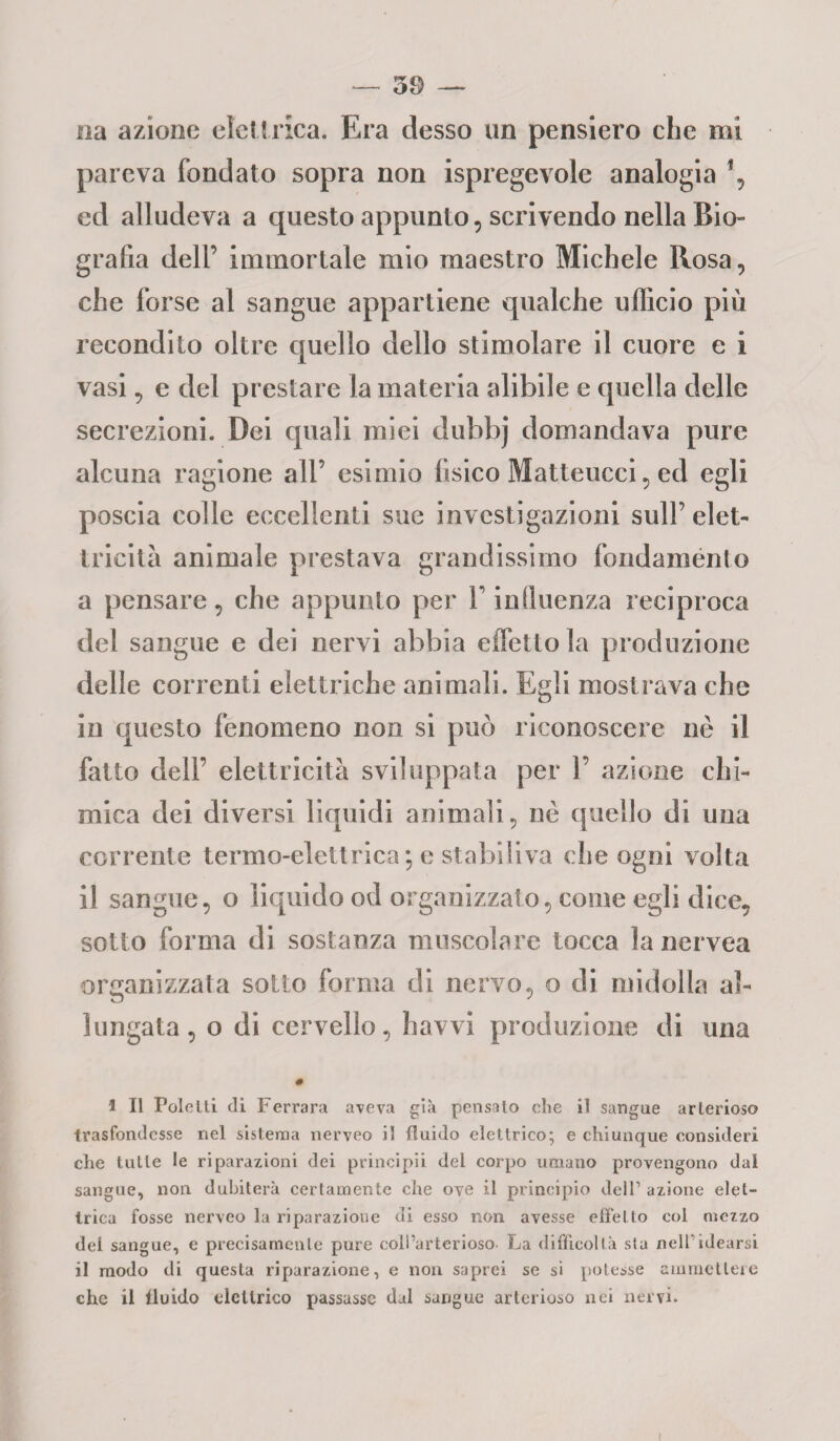 na azione elettrica. Era desso un pensiero che mi pareva fondato sopra non Spregevole analogia \ ed alludeva a questo appunto, scrivendo nella Bio¬ grafia dell’ immortale mio maestro Michele Rosa, che forse al sangue appartiene qualche ufficio più recondito oltre quello dello stimolare il cuore e i vasi, e del prestare la materia alibile e quella delle secrezioni. Dei quali miei dubbj domandava pure alcuna ragione all’ esimio fìsico Matteucci, ed egli poscia colle eccellenti sue investigazioni sull’ elet¬ tricità animale prestava grandissimo fondamento a pensare, che appunto per V influenza reciproca del sangue e dei nervi abbia effetto la produzione delle correnti elettriche animali. Egli mostrava che in questo fenomeno non si può riconoscere nè il fatto dell’ elettricità sviluppata per 1’ azione chi¬ mica dei diversi liquidi animali, nè quello di una corrente termo-elettrica*, e stabiliva che ogni volta il sangue, o liquido od organizzalo, come egli dice, sotto forma di sostanza muscolare tocca la nervea organizzata sotto forma di nervo, o di midolla al¬ lungata, o di cervello, havvi produzione di una # 1 II Polelti di Ferrara aveva già pensalo die il sangue arterioso trasfondesse nel sistema nerveo il fluido elettrico; e chiunque consideri che tulle le riparazioni dei principii del corpo umano provengono dal sangue, non dubiterà certamente che ove il principio dell1 azione elet¬ trica fosse nerveo la riparazione di esso non avesse effetto col mezzo del sangue, e precisamente pure coll’arterioso La difficoltà sla nell1 idearsi il modo di questa riparazione, e non saprei se si poiesse ammettere che il fluido elettrico passasse dal sangue arterioso nei nervi. i
