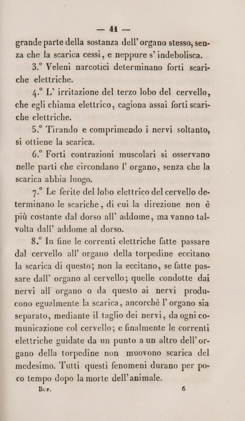 grande parte della sostanza dell’organo stesso, sen¬ za che la scarica cessi, e neppure s’indebolisca. 3.° Veleni narcotici determinano forti scari¬ che elettriche. 4.0 L’ irritazione del terzo lobo del cervello, che egli chiama elettrico, cagiona assai forti scari¬ che elettriche. 5. ° Tirando e comprimendo i nervi soltanto, si ottiene la scarica. 6. ° Forti contrazioni muscolari si osservano nelle parli che circondano 1’ organo, senza che la scarica abbia luogo. 7.0 Le ferite del lobo elettrico del cervello de¬ terminano le scariche, di cui la direzione non è più costante dal dorso all’ addome, ma vanno tal¬ volta dall’ addome al dorso. 8.° In fine le correnti elettriche fatte passare dal cervello all’ organo della torpedine eccitano la scarica di questo*, non ia eccitano, se fatte pas¬ sare dall’ organo al cervello; quelle condotte dai nervi all organo o da questo ai nervi produ¬ cono egualmente la scarica, ancorché l’organo sia separato, mediante il taglio dei nervi, da ogni co¬ municazione col cervello; e finalmente le correnti elettriche guidate da un punto a un altro dell’or¬ gano della torpedine non muovono scarica del medesimo. Tutti questi fenomeni durano per po¬ co tempo dopo la morte dell’animale. Blf. 6