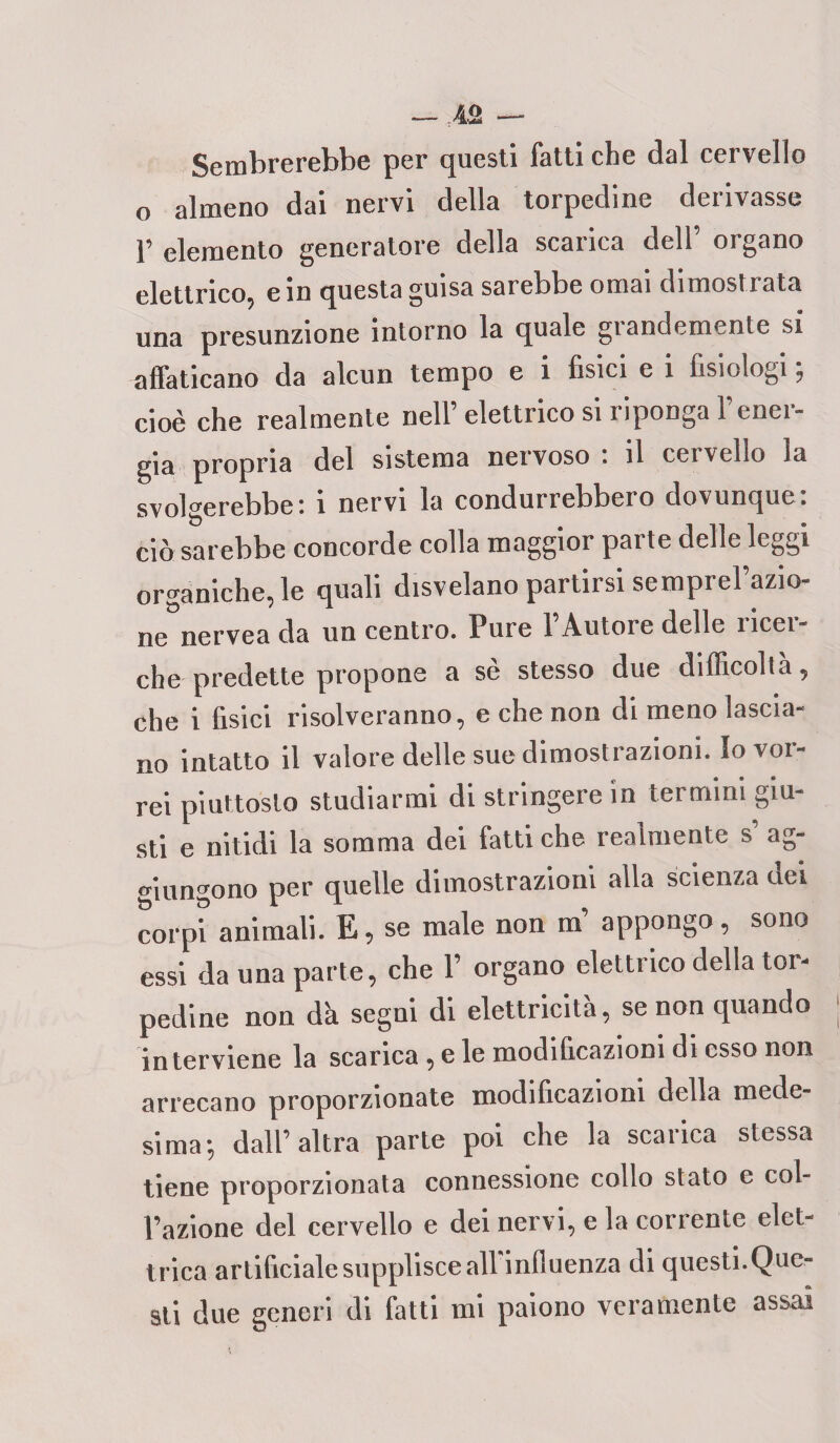 Sembrerebbe per questi fatti che dal cervello o almeno dai nervi della torpedine derivasse 1’ elemento generatore della scarica dell’ organo elettrico, e in questa guisa sarebbe ornai dimostrata una presunzione intorno la quale grandemente si affaticano da alcun tempo e i fisici e i fisiologi ; cioè che realmente nell’elettrico si riponga l’ener¬ gia propria del sistema nervoso : il cervello la svolgerebbe: i nervi la condurrebbero dovunque: ciò sarebbe concorde colla maggior parte delle leggi organiche, le quali disvelano partirsi semprel’azio- ne nervea da un centro. Pure l’Autore delle ricer¬ che predette propone a sè stesso due difficoltà, che i fisici risolveranno, e che non di meno lascia¬ no intatto il valore delle sue dimost razioni. Io vor¬ rei piuttosto studiarmi di stringere in termini giu¬ sti e nitidi la somma dei fatti che realmente s’ ag¬ giungono per quelle dimostrazioni alla scienza dei corpi animali. E, se male non in appongo, sono essi da una parte, che 1’ organo elettrico della tor¬ pedine non d'a segni di elettricità, se non quando in terviene la scarica, e le modificazioni di esso non arrecano proporzionate modificazioni della mede¬ sima; dall’altra parte poi che la scarica stessa tiene proporzionata connessione collo stato e col¬ l’azione del cervello e dei nervi, e la corrente elet¬ trica artificiale supplisce all influenza di questi.Que¬