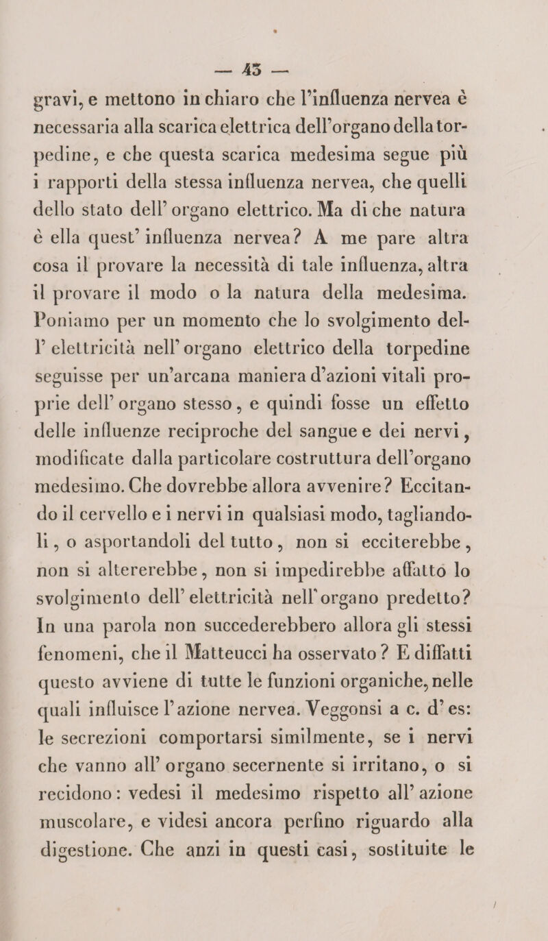 gravi, e mettono in chiaro che l’influenza nervea è necessaria alla scarica elettrica dell’organo della tor¬ pedine, e che questa scarica medesima segue più i rapporti della stessa influenza nervea, che quelli dello stato dell’ organo elettrico. Ma di che natura è ella quest’influenza nervea? A me pare altra cosa il provare la necessità di tale influenza, altra il provare il modo o la natura della medesima. Poniamo per un momento che lo svolgimento del- F elettricità nell’ organo elettrico della torpedine seguisse per un’arcana maniera d’azioni vitali pro¬ prie dell’ organo stesso, e quindi fosse un effetto delle influenze reciproche del sangue e dei nervi, modificate dalla particolare costruttura dell’organo medesimo. Che dovrebbe allora avvenire? Eccitan¬ do il cervello e i nervi in qualsiasi modo, tagliando¬ li , o asportandoli del tutto , non si ecciterebbe , non si altererebbe, non si impedirebbe affatto lo svolgimento dell’elettricità nelforgano predetto? In una parola non succederebbero allora gli stessi fenomeni, che il Matteucci ha osservato ? E diffatti questo avviene di tutte le funzioni organiche, nelle quali influisce l’azione nervea. Yeggonsi a c. d’es: le secrezioni comportarsi similmente, se i nervi che vanno all’ organo secernente si irritano, o si recidono : vedesi il medesimo rispetto all’ azione muscolare, e videsi ancora perfino riguardo alla digestione. Che anzi in questi casi, sostituite le