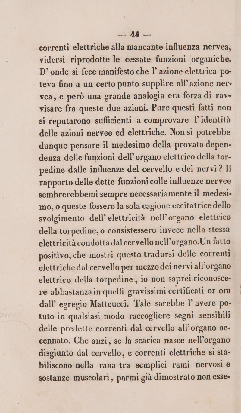 correnti elettriche alla mancante influenza nervea, vidersi riprodotte le cessate funzioni organiche, D’onde si fece manifesto che 1’ azione elettrica po¬ teva fino a un certo punto supplire all’azione ner- vea, e però una grande analogia era forza di rav¬ visare fra queste due azioni. Pure questi fatti non si reputarono sufficienti a comprovare P identità delle azioni nervee ed elettriche. Non si potrebbe dunque pensare il medesimo della provata depen¬ denza delle funzioni dell’organo elettrico della tor¬ pedine dalle influenze del cervello e dei nervi ? Il rapporto delle dette funzioni colle influenze nervee sembrerebbemi sempre necessariamente il medesi¬ mo, o queste fossero la sola cagione eccitatrice dello svolgimento dell’ elettricità nell’ organo elettrico della torpedine, o consistessero invece nella stessa elettricità condotta dal cervello nell’organo.Un fatto positivo, che mostri questo tradursi delle correnti elettriche dal cervello per mezzo dei nervi all’organo elettrico della torpedine, io non saprei riconosce¬ re abbastanza in quelli gravissimi certificati or ora dall’ egregio Matteucci. Tale sarebbe 1’ avere po¬ tuto in qualsiasi modo raccogliere segni sensibili delle predette correnti dal cervello all’organo ac¬ cennato. Che anzi, se la scarica nasce nell’organo disgiunto dal cervello, e correnti elettriche si sta¬ biliscono nella rana tra semplici rami nervosi e sostanze muscolari, parmi già dimostrato non esse-