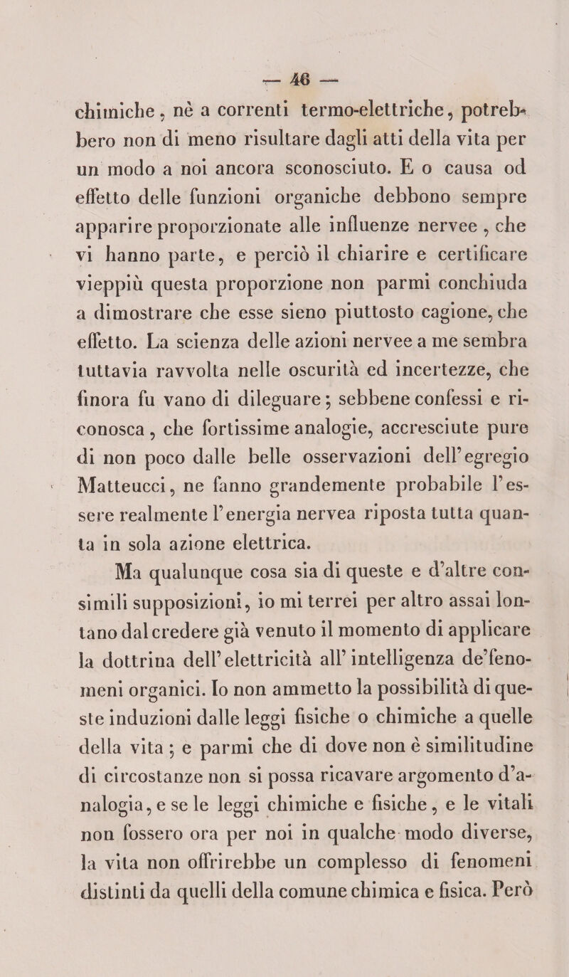 chimiche, nè a correnti termo-elettriche, potrete bero non di meno risultare dagli atti della vita per un modo a noi ancora sconosciuto. E o causa od effetto delle funzioni organiche debbono sempre apparire proporzionate alle influenze nervee , che vi hanno parte, e perciò il chiarire e certificare vieppiù questa proporzione non parmi conchiuda a dimostrare che esse sieno piuttosto cagione, che effetto. La scienza delle azioni nervee a me sembra tuttavia ravvolta nelle oscurità ed incertezze, che finora fu vano di dileguare ; sebbene confessi e ri¬ conosca , che fortissime analogie, accresciute pure di non poco dalle belle osservazioni dell’egregio Matteucci, ne fanno grandemente probabile l’es¬ sere realmente l’energia nervea riposta tutta quan¬ ta in sola azione elettrica. Ma qualunque cosa sia di queste e d’altre con¬ simili supposizioni, io mi terrei per altro assai lon¬ tano dal credere già venuto il momento di applicare la dottrina dell’elettricità all’intelligenza de’feno- meni organici. Io non ammetto la possibilità di que¬ ste induzioni dalle leggi fisiche o chimiche a quelle della vita ; e parmi che di dove non è similitudine di circostanze non si possa ricavare argomento d’a¬ nalogia, e se le leggi chimiche e fisiche, e le vitali non fossero ora per noi in qualche modo diverse, la vita non offrirebbe un complesso di fenomeni distinti da quelli della comune chimica e fisica. Però