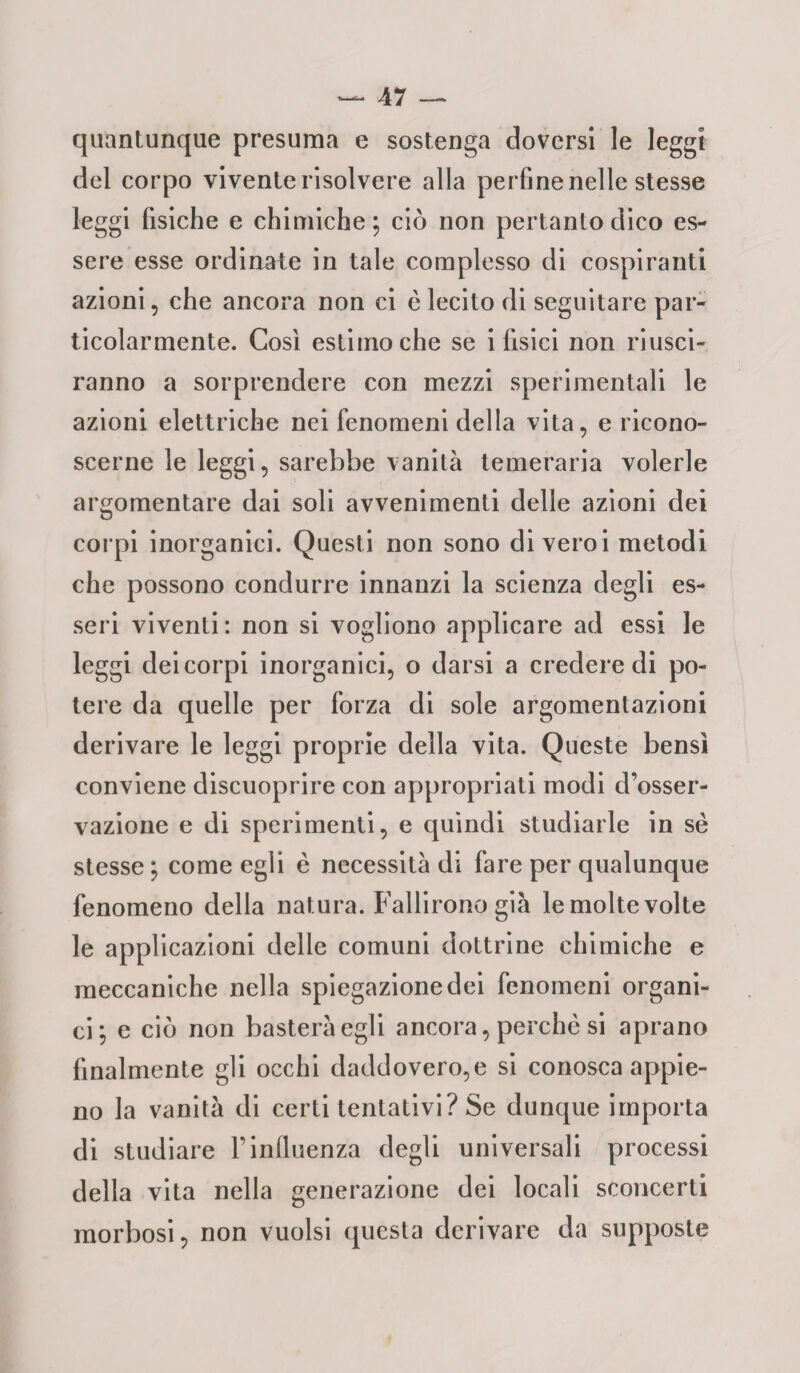 quantunque presuma e sostenga doversi le leggi del corpo vivente risolvere alla perfine nelle stesse leggi fisiche e chimiche ; ciò non pertanto dico es¬ sere esse ordinate in tale complesso di cospiranti azioni, che ancora non ci è lecito di seguitare par¬ ticolarmente. Così estimo che se i fisici non riusci¬ ranno a sorprendere con mezzi sperimentali le azioni elettriche nei fenomeni della vita, e ricono¬ scerne le leggi, sarebbe vanità temeraria volerle argomentare dai soli avvenimenti delle azioni dei corpi inorganici. Questi non sono di veroi metodi che possono condurre innanzi la scienza degli es¬ seri viventi: non si vogliono applicare ad essi le leggi dei corpi inorganici, o darsi a credere di po¬ tere da quelle per forza di sole argomentazioni derivare le leggi proprie della vita. Queste bensì conviene discuoprire con appropriati modi d’osser¬ vazione e di sperimenti, e quindi studiarle in se stesse ; come egli è necessità di fare per qualunque fenomeno della natura. Fallirono già le molte volte le applicazioni delle comuni dottrine chimiche e meccaniche nella spiegazione dei fenomeni organi¬ ci; e ciò non basterà egli ancora, perchè si aprano finalmente gli occhi daddovero,e si conosca appie¬ no la vanità di certi tentativi? Se dunque importa di studiare Finfluenza degli universali processi della vita nella generazione dei locali sconcerti morbosi, non vuoisi questa derivare da supposte