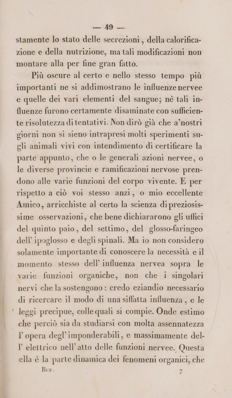 stamente lo stato delle secrezioni, della calorifica- zione e della nutrizione, ma tali modificazioni non montare alla per fine gran fatto. Più oscure al certo e nello stesso tempo più importanti ne si addimostrano le influenzenervee e quelle dei vari elementi del sangue; nè tali in¬ fluenze furono certamente disaminate con sufficien¬ te risolutezza di tentativi. Non dirò già che a’nostri giorni non si sieno intrapresi molti sperimenti su¬ gli animali vivi con intendimento di certificare la parte appunto, che o le generali azioni nervee, o le diverse provincie e ramificazioni nervose pren¬ dono alle varie funzioni del corpo vivente. E per rispetto a ciò voi stesso anzi, o mio eccellente Amico, arricchiste al certo la scienza di preziosis¬ sime osservazioni, che bene dichiararono gli uffici del quinto paio, del settimo, del glosso-faringeo deir ipoglosso e degli spinali. Ma io non considero solamente importante di conoscere la necessità e il momento stesso dell’ influenza nervea sopra le varie funzioni organiche, non che i singolari nervi che la sostengono : credo eziandio necessario di ricercare il modo di una siffatta influenza, e le ’ leggi precipue, colle quali si compie. Onde estimo che perciò sia da studiarsi con molta assennatezza l’opera degl’imponderabili, e massimamente del- 1’ elettrico nell’atto delle funzioni nervee. Questa ella c la parte dinamica dei fenomeni organici, che Ulf. 7