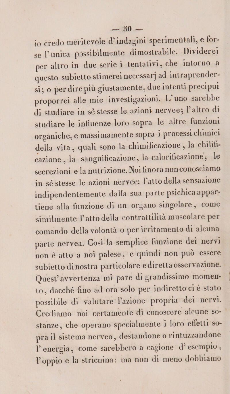 io credo meritevole d’indagini sperimentali, e for¬ se l’unica possibilmente dimostrabile. Dividerei per altro in due serie i tentativi, che intorno a questo subietto stimerei necessarj ad intraprender¬ si; o perdirepiù giustamente, due intenti precipui proporrei alle mie investigazioni. L uno sai ebbe di studiare in se stesse le azioni nervee; l’altro di studiare le influenze loro sopra le altre funzioni organiche, e massimamente sopra 1 piocessi chimici della vita, quali sono la chimificazione, la chilifi- eazione , la sanguificazione, la calonficazione, le secrezioni e la nutrizione. Noi finora non conosciamo in sè stesse le azioni nervee: l’atto della sensazione indipendentemente dalia sua parte psichica appar¬ tiene alla funzione di un organo singolare, come similmente l’atto della contrattilità muscolare per comando della volontà o per irritamento di alcuna parte nervea. Così la semplice funzione dei nervi non è atto a noi palese, e quindi non può essere subietto di nostra particolare e diretta osservazione. Quest’avvertenza mi pare di grandissimo momen¬ to, dacché fino ad ora solo per indiretto ci è stato possibile di valutare l’azione propria dei nervi. Crediamo noi certamente di conoscere alcune so¬ stanze, che operano specialmente i loro effetti so¬ pra il sistema nerveo, destandone o rintuzzandone l’energia, come sarebbero a cagione d’esempio, l’oppio e la stricnina: ma non di meno dobbiamo