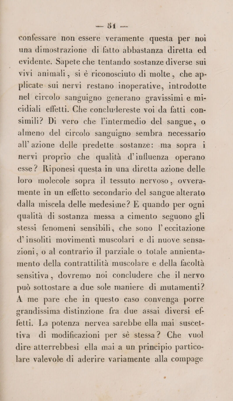 confessare non essere veramente questa per noi una dimostrazione di fallo abbastanza diretta ed evidente. Sapete che tentando sostanze diverse sui vivi animali, si è riconosciuto di molte, che ap- plicate sui nervi restano inoperative, introdotte nel circolo sanguigno generano gravissimi e mi¬ cidiali effetti. Che concludereste voi da fatti con¬ simili? Di vero che fintermedio del sangue, o almeno del circolo sanguigno sembra necessario all’ azione delle predette sostanze: ma sopra i nervi proprio che qualità d’inlluenza operano esse? Riponesi questa in una diretta azione delle loro molecole sopra il tessuto nervoso, ovvera- mente in un effetto secondario del sangue alterato dalla miscela delle medesime? E quando per ogni qualità di sostanza messa a cimento seguono gli stessi fenomeni sensibili, che sono l’eccitazione d’insoliti movimenti muscolari e di nuove sensa¬ zioni, o al contrario il parziale o totale annienta¬ mento della contrattilità muscolare e della facoltà sensitiva , dovremo noi concludere che il nervo può sottostare a due sole maniere di mutamenti? A me pare che in questo caso convenga porre grandissima distinzione fra due assai diversi ef¬ fetti. La potenza nervea sarebbe ella mai suscet¬ tiva di modificazioni per se stessa ? Che vuol dire atterrebbesi ella mai a un principio partico¬ lare valevole di aderire variamente alla compage
