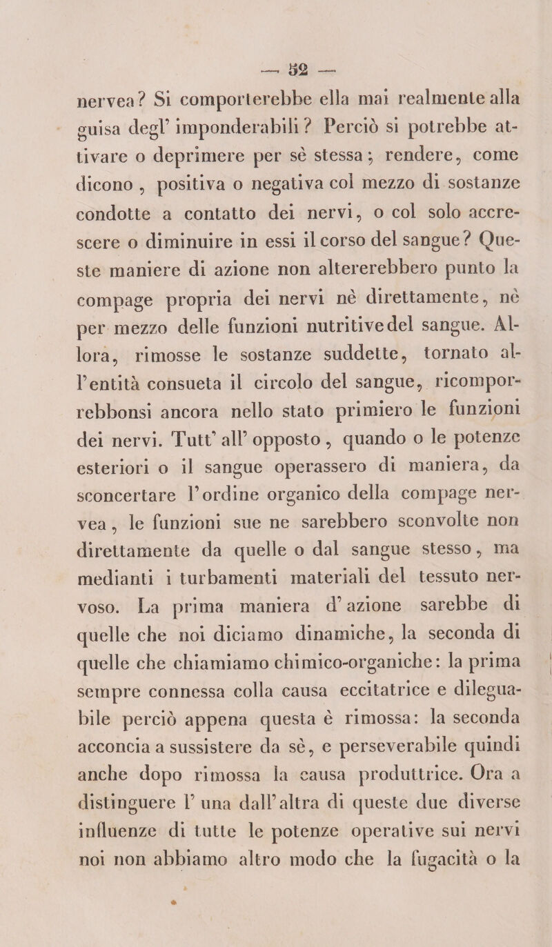 nervea ? Si comporterebbe ella mai realmente alla guisa degl'imponderabili ? Perciò si potrebbe at¬ tivare o deprimere per se stessa; rendere, come dicono , positiva o negativa col mezzo di sostanze condotte a contatto dei nervi, o col solo accre¬ scere o diminuire in essi il corso del sangue ? Que¬ ste maniere di azione non altererebbero punto la compage propria dei nervi nè direttamente, nè per mezzo delle funzioni nutritive del sangue. Al¬ lora, rimosse le sostanze suddette, tornato al- l'entità consueta il circolo del sangue, ricompor- rebbonsi ancora nello stato primiero le funzioni dei nervi. TutL all’ opposto , quando o le potenze esteriori o il sangue operassero di maniera, da sconcertare l’ordine organico della compage ner¬ vea , le funzioni sue ne sarebbero sconvolte non direttamente da quelle o dal sangue stesso, ma medianti i turbamenti materiali del tessuto ner¬ voso. La prima maniera d’azione sarebbe di quelle che noi diciamo dinamiche, la seconda di quelle che chiamiamo chimico-organiche: la prima sempre connessa colla causa eccitatrice e dilegua- bile perciò appena questa è rimossa: la seconda acconcia a sussistere da sè, e perseverabile quindi anche dopo rimossa la causa produttrice. Ora a distinguere V una dall’altra di queste due diverse influenze di tutte le potenze operative sui nervi noi non abbiamo altro modo che la fugacità o la
