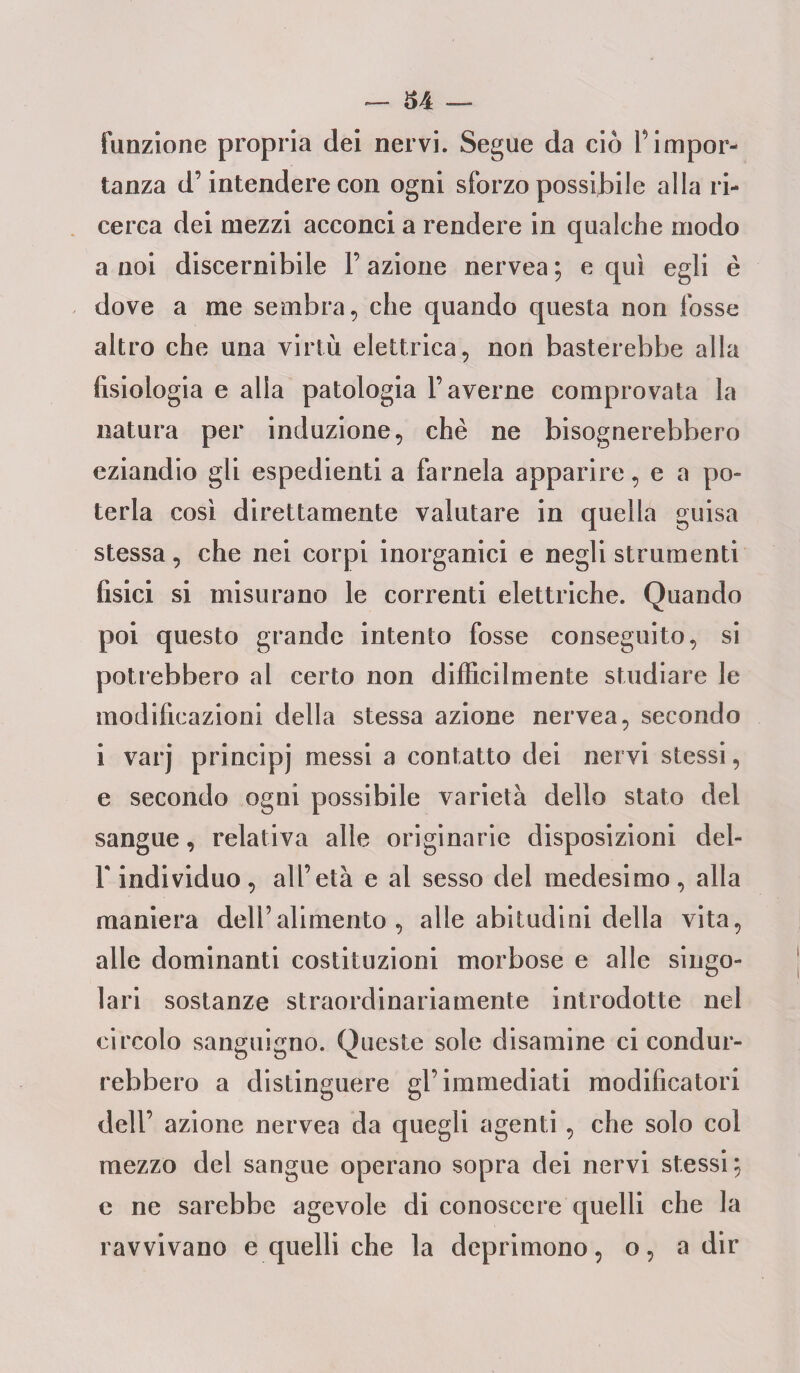 funzione propria dei nervi. Segue da ciò fiimpor¬ tanza d’intendere con ogni sforzo possibile alla ri¬ cerca dei mezzi acconci a rendere in qualche modo a noi discernibile F azione nervea ; e qui egli è dove a me sembra, che quando questa non fosse altro che una virtù elettrica, non basterebbe alla fisiologia e alla patologia Taverne comprovata la natura per induzione, che ne bisognerebbero eziandio gli espedienti a farnela apparire, e a po¬ terla così direttamente valutare in quella guisa stessa, che nei corpi inorganici e negli strumenti fisici si misurano le correnti elettriche. Quando poi questo grande intento fosse conseguito, si potrebbero al certo non difficilmente studiare le modificazioni della stessa azione nervea, secondo i varj principi messi a contatto dei nervi stessi, e secondo ogni possibile varietà dello stato del sangue, relativa alle originarie disposizioni dei- fi individuo, all’età e al sesso del medesimo, alla maniera dell’alimento, alle abitudini della vita, alle dominanti costituzioni morbose e alle singo¬ lari sostanze straordinariamente introdotte nel circolo sanguigno. Queste sole disamine ci condur¬ rebbero a distinguere gl’immediati modificatori dell’ azione nervea da quegli agenti, che solo col mezzo del sangue operano sopra dei nervi stessi; e ne sarebbe agevole di conoscere quelli che la ravvivano e quelli che la deprimono, o, a dir