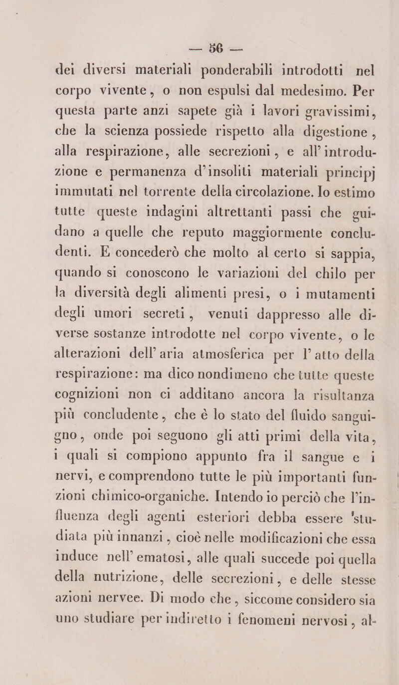 t>6 — dei diversi materiali ponderabili introdotti nel corpo vivente, o non espulsi dal medesimo. Per questa parte anzi sapete già i lavori gravissimi, che la scienza possiede rispetto alla digestione , alla respirazione, alle secrezioni, e alFintrodu¬ zione e permanenza d’insoliti materiali principi immutati nel torrente della circolazione. Io estimo tutte queste indagini altrettanti passi che gui¬ dano a quelle che reputo maggiormente conclu¬ denti. E concederò che molto al certo si sappia, quando si conoscono le variazioni del chilo per la diversità degli alimenti presi, o i mutamenti degli umori secreti , venuti dappresso alle di¬ verse sostanze introdotte nel corpo vivente, o le alterazioni dell’aria atmosferica per l’atto della respirazione: ma dico nondimeno che tutte queste cognizioni non ci additano ancora la risultanza piu concludente, che è lo stato del fluido sangui¬ gno, onde poi seguono gli atti primi della vita, i quali si compiono appunto fra il sangue e i nervi, e comprendono tutte le più importanti fun¬ zioni chimico-organiche. Intendo io perciò che l’in¬ fluenza degli agenti esteriori debba essere stu¬ diata piu innanzi, cioè nelle modificazioni che essa induce nell ematosi, alle quali succede poi quella della nutrizione, delle secrezioni, e delle stesse azioni nervee. Di modo che , siccome considero sia uno studiare per indiretto i fenomeni nervosi, al-