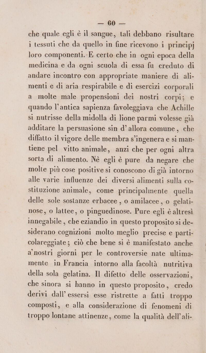 che quale egli è il sangue, tali debbano risultare i tessuti che da quello in fine ricevono i principi loro componenti. E certo che in ogni epoca della medicina e da ogni scuola di essa fu creduto di andare incontro con appropriate maniere di ali¬ menti e di aria respirabile e di esercizi corporali a molte male propensioni dei nostri corpi; e quando l’antica sapienza favoleggiava che Achille si nutrisse della midolla di bone panni volesse già additare la persuasione sin d’allora comune, che diffatto il vigore delle membra s’ingenera e si man¬ tiene pel vitto animale, anzi che per ogni altra sorta di alimento. Nè egli è pure da negare che molle piu cose positive si conoscono di già intorno alle varie influenze dei diversi alimenti sulla co¬ stituzione animale, come principalmente quella delle sole sostanze erbacee , o amilacee, o gelati¬ nose, o lattee, o pinguedinose. Pure egli è altresì innegabile , che eziandio in questo proposito si de¬ siderano cognizioni molto meglio precise e parti¬ colareggiate ; ciò che bene si è manifestato anche a’nostri giorni per le controversie nate ultima¬ mente in Francia intorno alla facoltà nutritiva della sola gelatina. Il difetto delle osservazioni, che sinora si hanno in questo proposito, credo derivi dall’ essersi esse ristrette a fatti troppo composti, e alla considerazione di fenomeni di troppo lontane attinenze, come la qualità dell’ali-