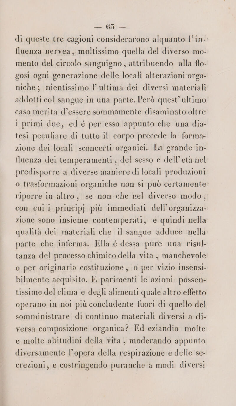 — 65 di queste tre cagioni considerarono alquanto Fin* fluenza nervea, moltissimo quella del diverso mo¬ mento del circolo sanguigno, attribuendo alla fio- gosi ogni generazione delle locali alterazioni orga¬ niche ; nientissimo l’ultima dei diversi materiali addotti col sangue in una parte. Però quest’ultimo caso merita d’essere sommamente disaminato oltre i primi due, ed è per esso appunto che una dia¬ tesi peculiare di tutto il corpo precede la forma¬ zione dei locali sconcerti organici. La grande in¬ fluenza dei temperamenti, del sesso e dell’età nel predisporre a diverse maniere di locali produzioni o trasformazioni organiche non si può certamente riporre in altro, se non che nel diverso modo, con cui i principi più immediati dell’organizza¬ zione sono insieme contemperati, e quindi nella qualità dei materiali che il sangue adduce nella parte che inferma. Ella è dessa pure una risul¬ tanza del processo chimico della vita , manchevole o per originaria costituzione, o per vizio insensi¬ bilmente acquisito. E parimenti le azioni possen¬ tissime del clima e degli alimenti quale altro effetto operano in noi più concludente fuori di quello del somministrare di continuo materiali diversi a di¬ versa composizione organica? Ed eziandio molte e molte abitudini della vita , moderando appunto diversamente l’opera della respirazione e delle se¬ crezioni, e costringendo puranche a modi diversi