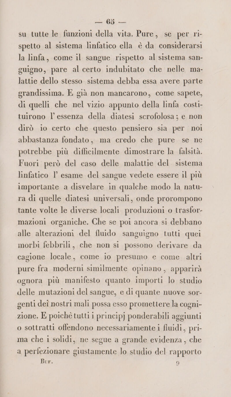 su tutte le funzioni della vita. Pure, se per ri¬ spetto al sistema linfatico ella è da considerarsi la linfa, come il sangue rispetto al sistema san¬ guigno, pare al certo indubitato che nelle ma¬ lattie dello stesso sistema debba essa avere parte grandissima. E già non mancarono, come sapete, di quelli che nel vizio appunto della linfa costi¬ tuirono l7 essenza della diatesi scrofolosa ; e non dirò io certo che questo pensiero sia per noi abbastanza fondato, ma credo che pure se ne potrebbe più difficilmente dimostrare la falsità. Fuori però del caso delle malattie del sistema linfatico F esame del sangue vedete essere il più importante a disvelare in qualche modo la natu¬ ra di quelle diatesi universali, onde prorompono tante volte le diverse locali produzioni o trasfor¬ mazioni organiche. Che se poi ancora si debbano alle alterazioni del fluido sanguigno tutti quei morbi febbrili, che non si possono derivare da cagione locale, come io presumo e come altri pure fra moderni similmente opinano, apparirà ognora più manifesto quanto importi lo studio delle mutazioni del sangue, e di quante nuove sor¬ genti dei nostri mali possa esso promettere la cogni¬ zione. E poiché tutti i principi ponderabili aggiunti o sottratti offendono necessariamente i fluidi, pri¬ ma che i solidi, ne segue a grande evidenza, che a perfezionare giustamente lo studio del rapporto Bl F.