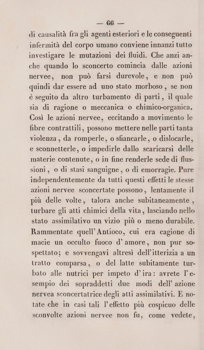 di causalità fra gli agenti esteriori e le conseguenti infermità del corpo umano conviene innanzi tutto investigare le mutazioni dei fluidi. Che anzi an- che quando lo sconcerto comincia dalle azioni nervee, non può farsi durevole, e non può quindi dar essere ad uno stato morboso, se non è seguito da altro turbamento di parti, il quale sia di ragione o meccanica o chimico-organica. Così le azioni nervee, eccitando a movimento le fibre contrattili, possono mettere nelle parti tanta violenza , da romperle, o sfiancarle, o dislocarle, e sconnetterle, o impedirle dallo scaricarsi delle materie contenute, o in fine renderle sede di flus¬ sioni , o di stasi sanguigne, o di emorragie. Pure independenternente da tutti questi effetti le stesse azioni nervee sconcertate possono, lentamente il più delle volte, talora anche subitaneamente , turbare gli atti chimici della vita, lasciando nello stato assimilativo un vizio più o meno durabile. Rammentate quell’Antioco, cui era cagione di macie un occulto fuoco d’ amore, non pur so¬ spettato; e sovvengavi altresì dell’itterizia a un tratto comparsa, o del latte subitamente tur¬ bato alle nutrici per impeto d’ira: avrete fe- sempio dei sopraddetti due modi dell’ azione nervea sconcertatrice degli atti assimilativi. E no¬ tate che in casi tali l’effetto più cospicuo delle sconvolte azioni nervee non fu, come vedete,