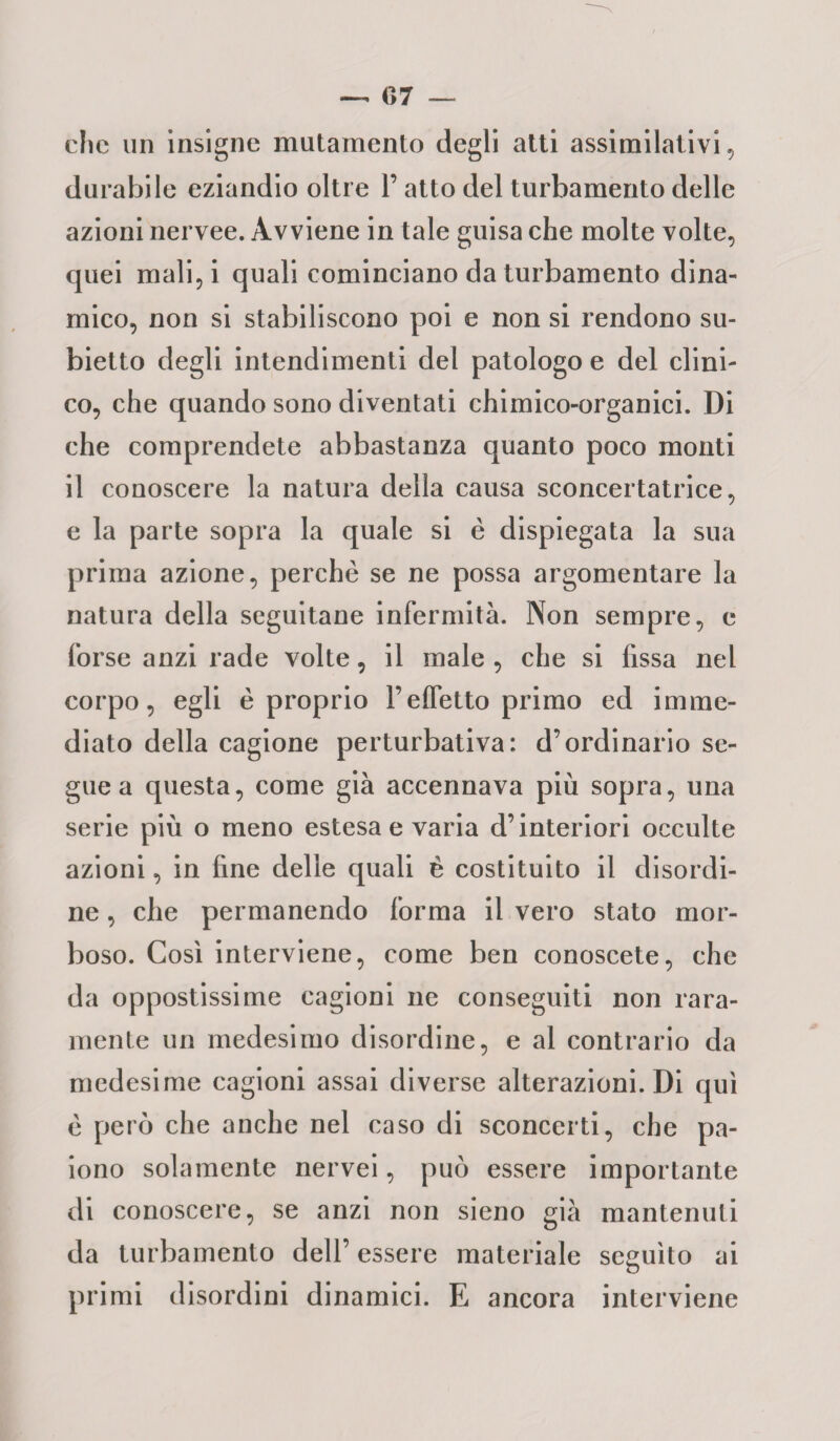 clic un insigne mutamento degli atti assimilativi, durabile eziandio oltre 1’ atto del turbamento delle azioni nervee. Avviene in tale guisa che molte volte, quei mali, i quali cominciano da turbamento dina¬ mico, non si stabiliscono poi e non si rendono su¬ bietto degli intendimenti del patologo e del clini- co, che quando sono diventati chimico-organici. Di che comprendete abbastanza quanto poco monti il conoscere la natura della causa sconcertatrice, e la parte sopra la quale si è dispiegata la sua prima azione, perchè se ne possa argomentare la natura della seguitane infermità. Non sempre, e forse anzi rade volte, il male , che si fissa nel corpo, egli è proprio l’effetto primo ed imme¬ diato della cagione perturbativa: d’ordinario se¬ gue a questa, come già accennava più sopra, una serie più o meno estesa e varia d’interiori occulte azioni, in fine delle quali è costituito il disordi¬ ne , che permanendo forma il vero stato mor¬ boso. Così interviene, come ben conoscete, che da oppostissime cagioni ne conseguiti non rara¬ mente un medesimo disordine, e al contrario da medesime cagioni assai diverse alterazioni. Di qui è però che anche nel caso di sconcerti, che pa¬ iono solamente nervei, può essere importante di conoscere, se anzi non sieno già mantenuti da turbamento dell’ essere materiale seguito ai primi disordini dinamici. E ancora interviene