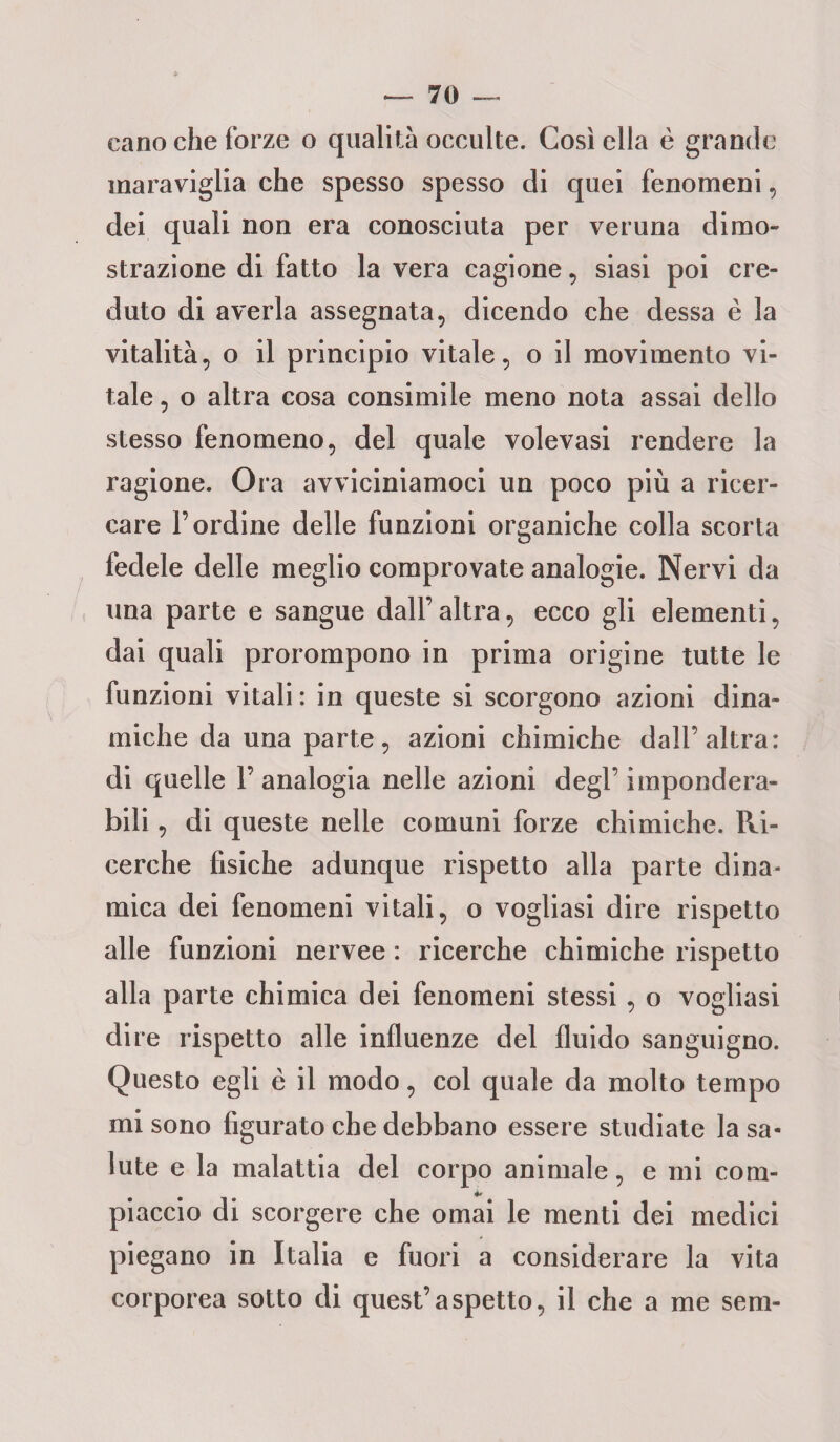 cano che forze o qualità occulte. Così ella è grande maraviglia che spesso spesso di quei fenomeni, dei quali non era conosciuta per veruna dimo¬ strazione di fatto la vera cagione, siasi poi cre¬ duto di averla assegnata, dicendo che dessa è la vitalità, o il principio vitale, o il movimento vi¬ tale , o altra cosa consimile meno nota assai dello stesso fenomeno, del quale volevasi rendere la ragione. Ora avviciniamoci un poco più a ricer¬ care l’ordine delle funzioni organiche colla scorta fedele delle meglio comprovate analogie. Nervi da una parte e sangue dall’altra, ecco gli elementi, dai quali prorompono in prima origine tutte le funzioni vitali : in queste si scorgono azioni dina¬ miche da una parte, azioni chimiche dall’altra: di quelle 1’ analogia nelle azioni degl’ impondera¬ bili , di queste nelle comuni forze chimiche. Ri¬ cerche fisiche adunque rispetto alla parte dina¬ mica dei fenomeni vitali, o vogliasi dire rispetto alle funzioni nervee : ricerche chimiche rispetto alla parte chimica dei fenomeni stessi, o vogliasi dire rispetto alle influenze del fluido sanguigno. Questo egli è il modo, col quale da molto tempo mi sono figurato che debbano essere studiate la sa¬ lute e la malattia del corpo animale, e mi com- 4* piaccio di scorgere che ornai le menti dei medici piegano in Italia e fuori a considerare la vita corporea sotto di quest’aspetto, il che a me seni-