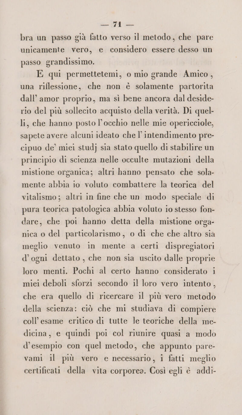 bra un passo già fatto verso il metodo, che pare unicamente vero, e considero essere desso un passo grandissimo. E qui permettetemi, o mio grande Amico , una riflessione, che non è solamente partorita dall’amor proprio, ma sì bene ancora dal deside¬ rio del più sollecito acquisto della verità. Di quel¬ li, che hanno posto V occhio nelle mie opericciole, sapete avere alcuni ideato che V intendimento pre¬ cipuo de’ miei studj sia stato quello di stabilire un principio di scienza nelle occulte mutazioni della mistione organica; altri hanno pensato che sola¬ mente abbia io voluto combattere la teorica del vitalismo ; altri in fine che un modo speciale di pura teorica patologica abbia voluto io stesso fon¬ dare, che poi hanno detta della mistione orga¬ nica o del particolarismo, o di che che altro sia meglio venuto in mente a certi dispregiatori d’ogni dettato, che non sia uscito dalle proprie loro menti. Pochi al certo hanno considerato i miei deboli sforzi secondo il loro vero intento , che era quello di ricercare il più vero metodo della scienza: ciò che mi studiava di compiere coll’ esame critico di tutte le teoriche della me¬ dicina , e quindi poi col riunire quasi a modo d’esempio con quel metodo, che appunto pare- vami il più vero e necessario, i fatti meglio certificati della vita corporea. Così egli è addi-
