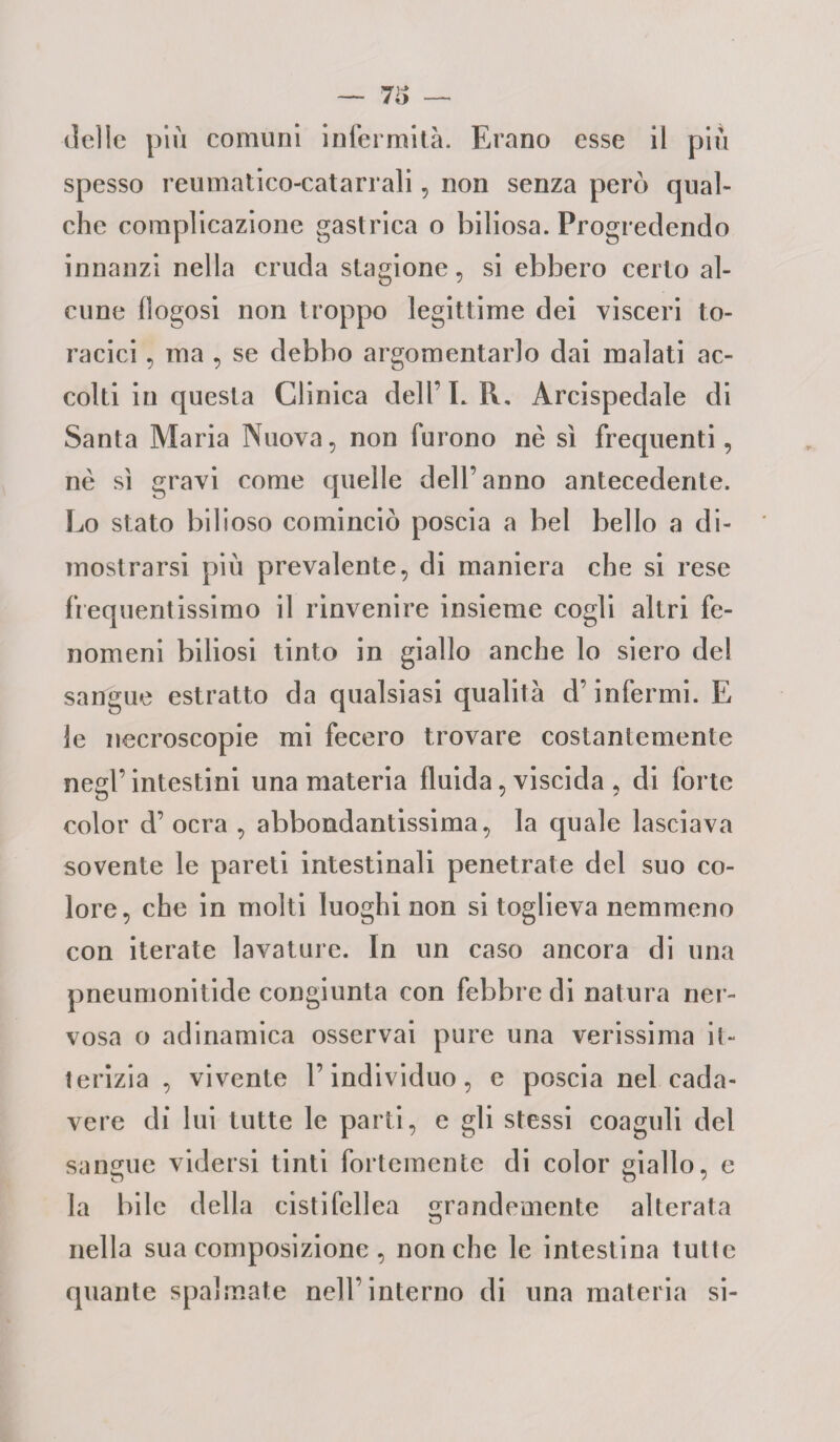 — 73 delle più comuni infermità. Erano esse il più spesso reumatico-catarrali, non senza pero qual¬ che complicazione gastrica o biliosa. Progredendo innanzi nella cruda stagione, si ebbero certo al¬ cune llogosi non troppo legittime dei visceri to¬ racici , ma , se debbo argomentarlo dai malati ac¬ colti in questa Clinica dell’LR, Arcispedale di Santa Maria Nuova, non furono nè sì frequenti, nè sì gravi come quelle dell’anno antecedente. Lo stato bilioso cominciò poscia a bel bello a di¬ mostrarsi più prevalente, di maniera che si rese frequentissimo il rinvenire insieme cogli altri fe¬ nomeni biliosi tinto in giallo anche lo siero de! sangue estratto da qualsiasi qualità d’infermi. E le necroscopie mi fecero trovare costantemente negl’ intestini una materia fluida, viscida , di forte color d’ ocra , abbondantissima, la quale lasciava sovente le pareti intestinali penetrate del suo co¬ lore, che in molti luoghi non si toglieva nemmeno con iterate lavature. In un caso ancora di una pneumonitide congiunta con febbre di natura ner¬ vosa o adinamica osservai pure una verissima it¬ terizia , vivente l’individuo, e poscia nel cada¬ vere di lui tutte le parti, e gli stessi coaguli del sangue vidersi tinti fortemente di color giallo, e la bile della cistifellea grandemente alterata nella sua composizione, nonché le intestina tutte quante spalmate nell’interno di una materia si-