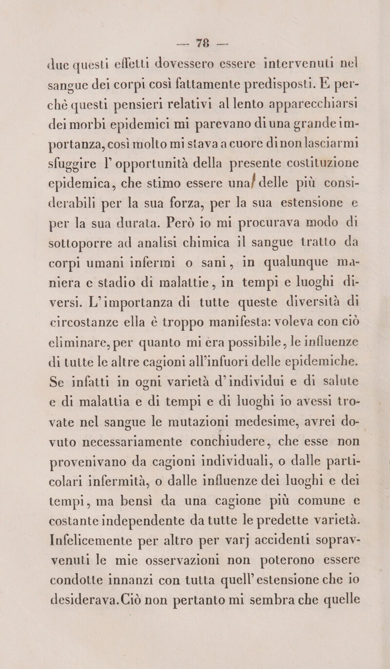 due questi effetti dovessero essere intervenuti nei sangue dei corpi così fattamente predisposti. E per¬ chè questi pensieri relativi allento apparecchiarsi dei morbi epidemici mi parevano di una grande im¬ portanza, così molto mi stava a cuore dinonlasciarmi sfuggire T opportunità della presente costituzione epidemica, che stimo essere una/delle più consi¬ derabili per la sua forza, per la sua estensione e per la sua durata. Però io mi procurava modo di sottoporre ad analisi chimica il sangue tratto da corpi umani infermi o sani, in qualunque ma¬ niera e stadio di malattie, in tempi e luoghi di¬ versi. L’importanza di tutte queste diversità di circostanze ella è troppo manifesta: voleva con ciò eliminare,per quanto mi era possibile, le influenze di tutte le altre cagioni all’infuorì delle epidemiche. Se infatti in o^ni varietà d’individui e di salute e di malattia e di tempi e di luoghi io avessi tro¬ vate nel sangue le mutazioni medesime, avrei do¬ vuto necessariamente conchiudere, che esse non provenivano da cagioni individuali, o dalle parti¬ colari infermità, o dalle influenze dei luoghi e dei tempi, ma bensì da una cagione più comune e costanteindependente da tutte lepredette varietà. Infelicemente per altro per varj accidenti soprav¬ venuti le mie osservazioni non poterono essere condotte innanzi con tutta quell’estensione che io desiderava.Ciò non pertanto mi sembra che quelle