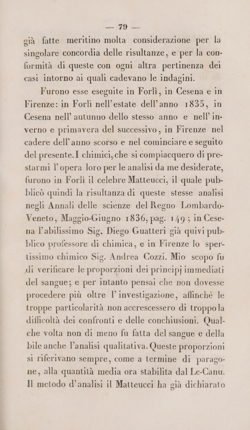 79 — già fatte meritino molta considerazione per la singolare concordia delle risultanze, e per la con» formila di queste con ogni altra pertinenza dei casi intorno ai quali cadevano le indagini. Furono esse eseguite in Forlì, in Cesena e in Firenze: in Forlì nell’estate dell’anno 1835, in Cesena nell’ autunno dello stesso anno e nell’ in¬ verno e primavera del successivo, in Firenze nel cadere delfanno scorso e nel cominciare e seguito del presente. I chimici, che si compiacquero di pre¬ starmi l’opera loro per le analisi eia me desiderate, furono in Forlì il celebre Matteucci, il quale pub¬ blicò quindi la risultanza di queste stesse analisi negli Annali delle scienze del Regno Lombardo- Veneto, Maggio-Giugno i836,pag. 149; in Cese¬ na l’abilissimo Sig. Diego Guatteri già quivi pub¬ blico professore di chimica, e in Firenze lo spen¬ tissimo chimico Sig. Andrea Cozzi. Mio scopo fu jdi verificare le proporzioni dei principj immediati del sangue; e per intanto pensai che non dovesse procedere più oltre l’investigazione, affinchè le troppe particolarità non accrescessero di troppo la difficoltà dei confronti e delle conchiusioni. Qual¬ che volta non di meno fu fatta del sangue e della bile anche l’analisi qualitativa. Queste proporzioni si riferivano sempre, come a termine di parago¬ ne, alla quantità media ora stabilita dal Le-Canu.