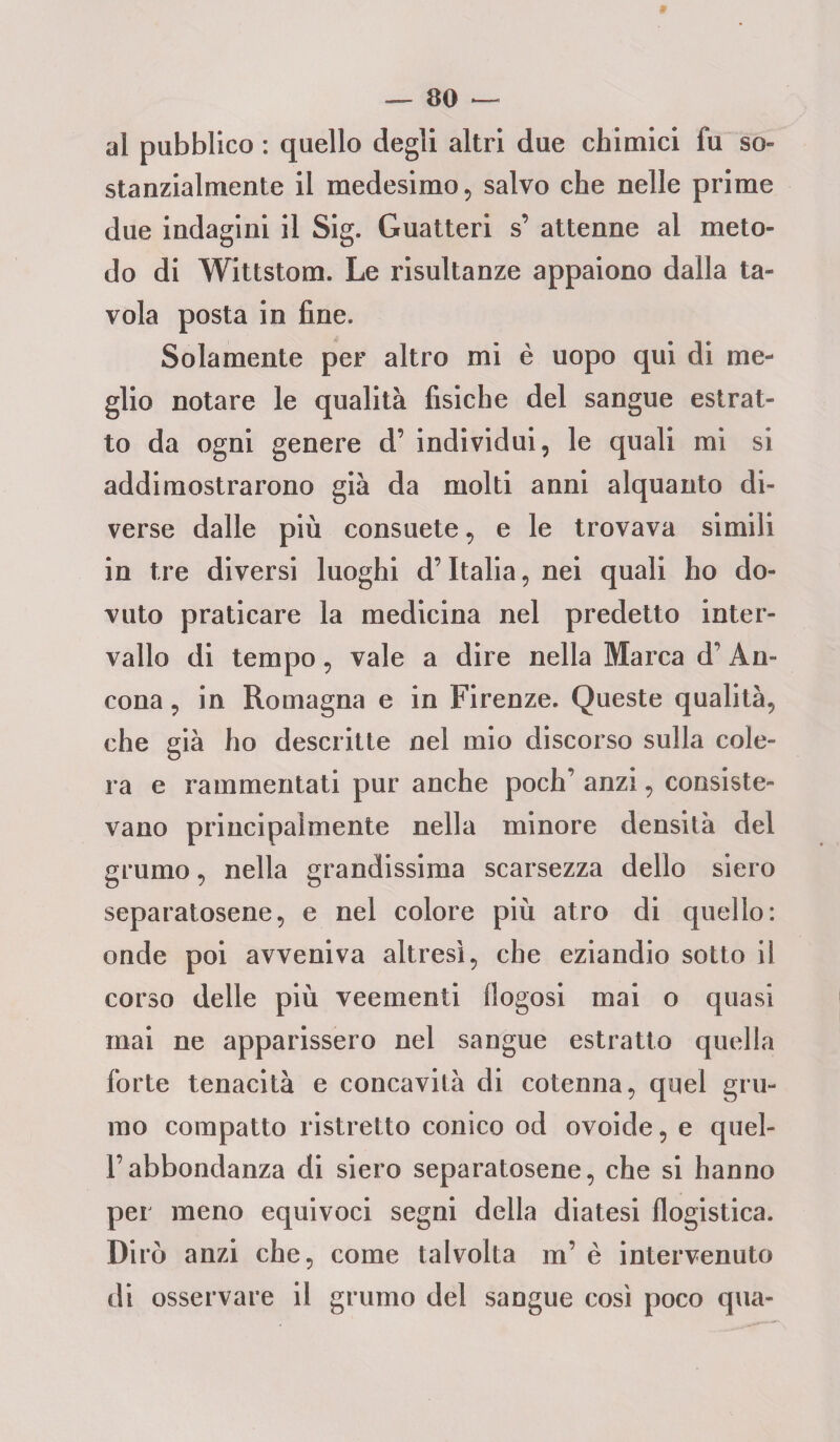 al pubblico : quello degli altri due chimici fu so» stanzialmente il medesimo, salvo che nelle prime due indagini il Sig. Guatteri s’ attenne ai meto¬ do di Wittstom. Le risultanze appaiono dalla ta¬ vola posta in fine. Solamente per altro mi è uopo qui di me¬ glio notare le qualità fisiche del sangue estrat¬ to da ogni genere d’ individui, le quali mi si addimostrarono già da molti anni alquanto di¬ verse dalle più consuete, e le trovava simili in tre diversi luoghi d’Italia, nei quali ho do¬ vuto praticare la medicina nel predetto inter¬ vallo di tempo, vale a dire nella Marca d’ An¬ cona , in Romagna e in Firenze. Queste qualità, che già ho descritte nel mio discorso sulla cole¬ ra e rammentati pur anche poch’ anzi, consiste¬ vano principalmente nella minore densità del grumo, nella grandissima scarsezza dello siero separatosene, e nel colore più atro di quello: onde poi avveniva altresì, che eziandio sotto il corso delle più veementi llogosi mai o quasi mai ne apparissero nel sangue estratto quella forte tenacità e concavità di cotenna, quel gru¬ mo compatto ristretto conico od ovoide, e quel- l’abbondanza di siero separatosene, che si hanno per meno equivoci segni della diatesi flogistica. Dirò anzi che, come talvolta m’ è intervenuto di osservare il grumo del sangue così poco qua-