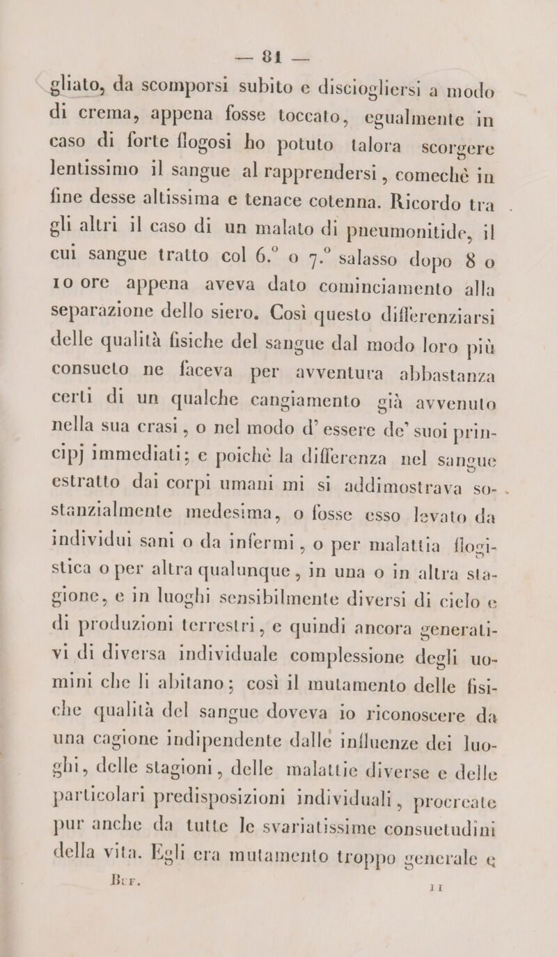 — ci¬ glialo, da scomporsi subito e disciogliersi a modo di crema, appena fosse toccato, egualmente in caso di forte flogosi ho potuto talora scorgere lentissimo il sangue al rapprendersi, comechè in line desse altissima e tenace cotenna. Ricordo tra gli alili il taso di un malato di pneumonitide, il cui sangue tratto col 6.° o 7.° salasso dopo 8 o i o ore appena aveva dato cominciamento alla separazione dello siero. Cosi questo differenziarsi delle qualità fisiche del sangue dal modo loro più consueto ne faceva per avventura abbastanza celli di un qualche cangiamento già avvenuto nella sua crasi, o nel modo d’ essere de’ suoi prin¬ cipi immediati; c poiché la differenza nel sangue estratto dai corpi umani mi si addimostrava so¬ stanzialmente medesima, o fosse esso levato da individui sani o da infermi, o per malattia fìom- * * c”) stica o per altra qualunque, in una o in altra sta¬ gione, e in luoghi sensibilmente diversi di cielo e di produzioni terrestri, e quindi ancora generati¬ vi di diversa individuale complessione degli uo¬ mini clic li abitano ; cosi il mutamento delle fisi¬ che qualità del sangue doveva io riconoscere da una cagione indipendente dalle influenze dei luo¬ ghi, delle stagioni, delle malattie diverse e delle particolari predisposizioni individuali, procreale pur anche da tutte le svariatissime consuetudini della vita. Egli era mutamento troppo generale e j i J)IF.