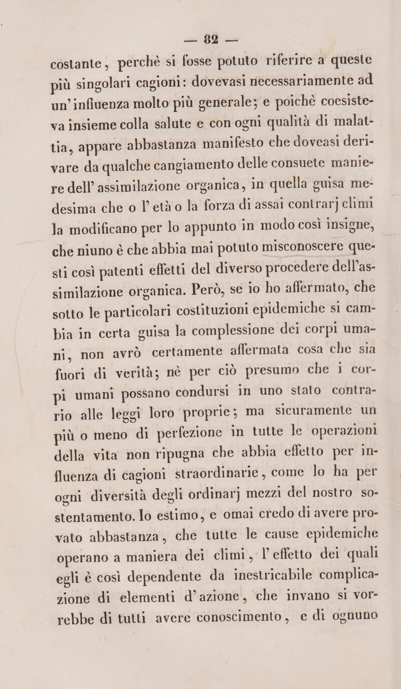costante, perchè si fosse potuto riferire a queste più singolari cagioni: dovevasi necessariamente ad un’influenza molto più generale; e poiché coesiste¬ va insieme colla salute e con ogni qualità di malat¬ tia, appare abbastanza manifesto chedoveasi deri¬ vare da qualche cangiamento delle consuete manie¬ re dell’assimilazione organica, in quella guisa me¬ desima che o l’età o la forza di assai contrarj climi la modificano per lo appunto in modo così insigne, che niuno è che abbia inai potuto misconoscere que¬ sti così patenti effetti del diverso procedei e dell as- Mulilazione organica. Però, se io ho affermato, che sotto le particolari costituzioni epidemiche si cam¬ bia in certa guisa la complessione dei corpi uma¬ ni, non avrò certamente affermata cosa che sia fuori di verità; nè per ciò presumo che i cor¬ pi umani possano condursi in uno stalo contra¬ rio alle leggi loro proprie ; ma sicuramente un più o meno di perfezione in tutte le operazioni della vita non ripugna che abbia effetto per in¬ fluenza di cagioni straordinane, come lo ha pei ogni diversità degli ordinai] mezzi del nostro so¬ stentamento. Io estimo, e ornai credo di aveie pio- vato abbastanza, che tutte le cause epidemiche operano a maniera dei climi, l’effetto dei quali egli è così dependente da inestricabile complica¬ zione di elementi d’azione, che invano si vor¬ rebbe di tulli avere conoscimento, e di ognuno