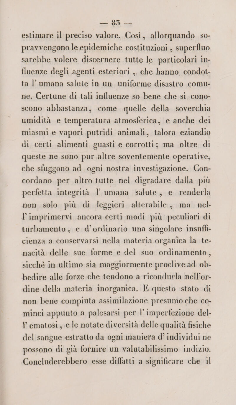 estimare il preciso valore. Così, allorquando so- pr avvengono le epidemiche costituzioni, superfluo sarebbe volere discernere tutte le particolari in¬ fluenze degli agenti esteriori , che hanno condot¬ ta 1’ umana salute in un uniforme disastro comu¬ ne. Certune di tali influenze so bene che si cono¬ scono abbastanza, come quelle della soverchia umidità e temperatura atmosferica, e anche dei miasmi e vapori putridi animali, talora eziandio di certi alimenti guasti e corrotti ; ma oltre di queste ne sono pur altre soventemente operative, che sfuggono ad ogni nostra investigazione. Con¬ cordano per altro tutte nel digradare dalla più perfetta integrità 1’ umana salute , e renderla non solo più di leggieri alterabile , ma nel- T imprimervi ancora certi modi più peculiari di turbamento, e d’ordinario una singolare insuffi¬ cienza a conservarsi nella materia organica la te¬ nacità delle sue forme e del suo ordinamento, sicché in ultimo sia maggiormente proclive ad ob¬ bedire alle forze che tendono a ricondurla nell’or¬ dine della materia inorganica. E questo stato di non bene compiuta assimilazione presumo che co¬ minci appunto a palesarsi per l’imperfezione dei- fi ematosi, e le notate diversità delle qualità fisiche del sangue estratto da ogni maniera d’individui ne possono di già fornire un valutabilissimo indizio. Concluderebbero esse didatti a significare che il