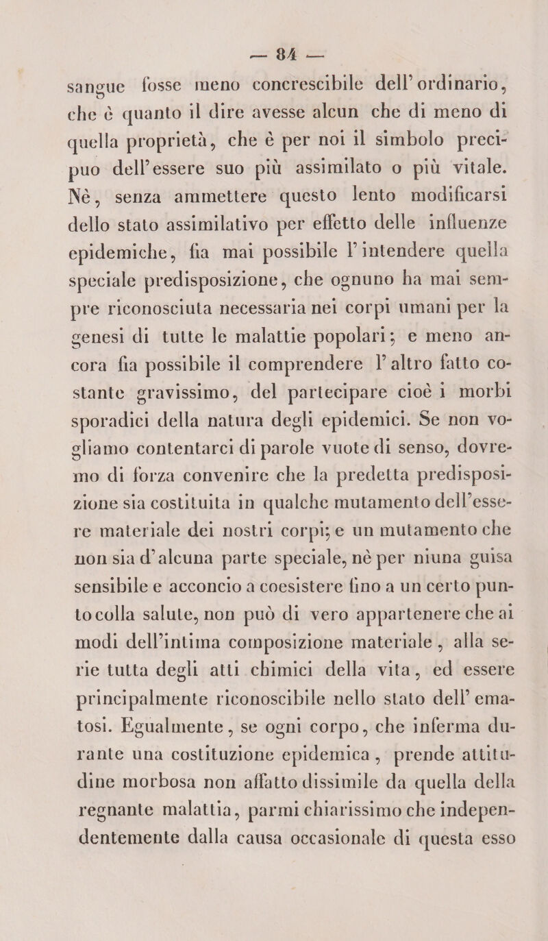 sangue fosse meno concrescibile dell’ordinario, che è quanto il dire avesse alcun che di meno di quella proprietà, che è per noi il simbolo preci¬ puo dell’essere suo più assimilato o più vitale. Nè, senza ammettere questo lento modificarsi dello stato assimilativo per effetto delle influenze epidemiche, fia mai possibile l’intendere quella speciale predisposizione, che ognuno ha mai sem¬ pre riconosciuta necessaria nei corpi umani per la genesi di tutte le malattie popolari ; e meno an¬ cora fia possibile il comprendere l’altro latto co¬ stante gravissimo, del partecipare cioè i morbi sporadici della natura degli epidemici. Se non vo¬ gliamo contentarci di parole vuote di senso, dovre¬ mo di forza convenire che la predetta predisposi¬ zione sia costituita in qualche mutamento dell’esse¬ re materiale dei nostri corpi; e un mutamento che non sia d’alcuna parte speciale, nè per ninna guisa sensibile e acconcio a coesistere fino a un certo pun¬ to colla salute, non può di vero appartenere che ai modi dell’intima composizione materiale , alla se¬ rie tutta degli atti chimici della vita, ed essere principalmente riconoscibile nello stato dell’ema¬ tosi. Egualmente, se ogni corpo, che inferma du¬ rante una costituzione epidemica, prende attitu¬ dine morbosa non affatto dissimile da quella della regnante malattia, panni chiarissimo che indepen- dentemente dalla causa occasionale di questa esso