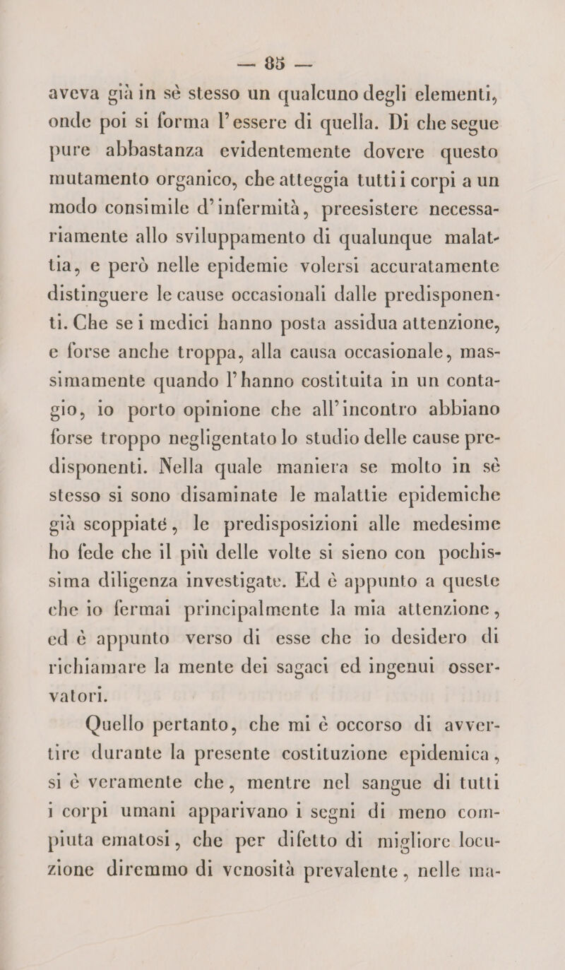 aveva già in se stesso un qualcuno degli elementi, onde poi si forma l’essere di quella. Di che segue pure abbastanza evidentemente dovere questo mutamento organico, che atteggia tutti i corpi a un modo consimile d’infermità, preesistere necessa¬ riamente allo sviluppamento di qualunque malata tia, e però nelle epidemie volersi accuratamente distinguere le cause occasionali dalle predisponen- ti. Che se i medici hanno posta assidua attenzione, e forse anche troppa, alla causa occasionale, mas¬ simamente quando l’hanno costituita in un conta¬ gio, io porto opinione che all’incontro abbiano forse troppo negligentato lo studio delle cause pre¬ disponenti. Nella quale maniera se molto in se stesso si sono disaminate le malattie epidemiche già scoppiate, le predisposizioni alle medesime ho fede che il più delle volte si sieno con pochis¬ sima diligenza investigate. Ed e appunto a queste che io fermai principalmente lamia attenzione, ed è appunto verso di esse che io desidero di richiamare la mente dei sagaci ed ingenui osser¬ vatori. Quello pertanto, che mi è occorso di avver¬ tire durante la presente costituzione epidemica, si è veramente che, mentre nel sangue di tutti i corpi umani apparivano i segni di meno com¬ piuta ematosi, che per difetto di migliore locu¬ zione diremmo di vcnosità prevalente, nelle ma-