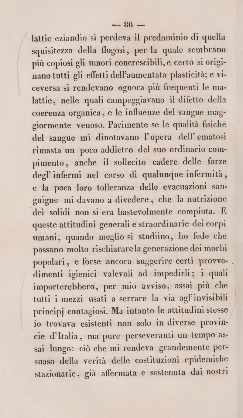 lattie eziandio si perdeva il predominio di quella squisitezza della flogosi, per la quale sembrano più copiosi gli umori concrescibili, e certo si origi¬ nano tutti gli effetti dell’aumentata plasticità; e vi¬ ceversa si rendevano ognora più frequenti le ma¬ lattie, nelle quali campeggiavano il difetto della coerenza organica, e le influenze del sangue mag¬ giormente venoso. Parimente se le qualità fisiche del sangue mi dinotavano l’opera dell’ematosi rimasta un poco addietro del suo ordinario com¬ pimento, anche il sollecito cadere delle forze degl’ infermi nel corso di qualunque infermità, e la poca loro tolleranza delle evacuazioni san¬ guigne mi davano a divedere, che la nutrizione dei solidi non si era bastevolmente compiuta. E queste attitudini generali e straordinarie dei corpi umani, quando meglio si studiino, ho fede che possano molto rischiarare la generazione dei morbi popolari, e forse ancora suggerire certi provve¬ dimenti igienici valevoli ad impedirli; i quali importerebbero, per mio avviso, assai più che tutti i mezzi usati a serrare la via agl’invisibili principj contagiosi. Ma intanto le attitudini stesse io trovava esistenti non solo in diverse provin- cie d’Italia, ma pure perseveranti un tempo as¬ sai lungo: ciò che mi rendeva grandemente per¬ suaso della verità delle costituzioni epidemiche stazionarie, già affermata c sostenuta dai nostri