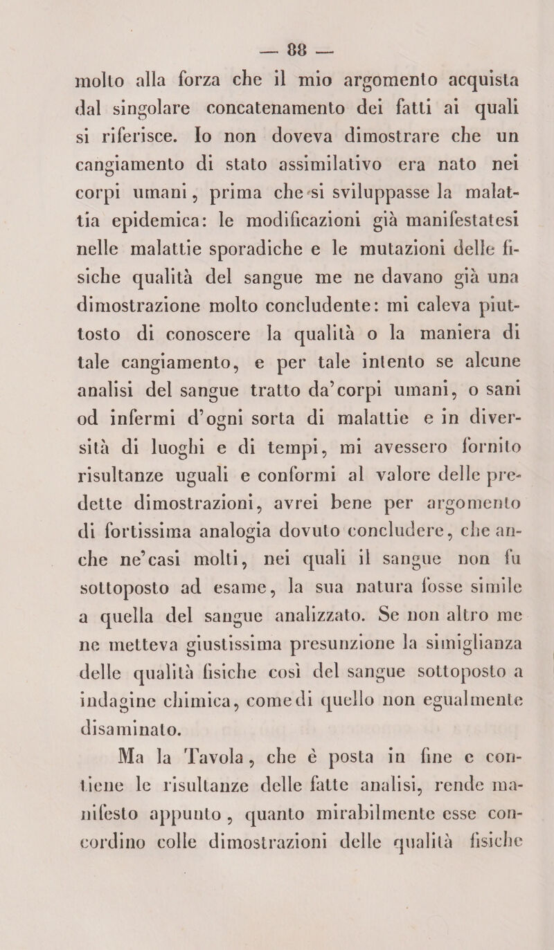 molto alla forza che il mio argomento acquista dal singolare concatenamento dei fatti ai quali si riferisce. Io non doveva dimostrare che un cangiamento di stato assimilativo era nato nei corpi umani, prima che si sviluppasse la malat¬ tia epidemica: le modificazioni già manifestatesi nelle malattie sporadiche e le mutazioni delle fi¬ siche qualità del sangue me ne davano già una dimostrazione molto concludente: mi caleva piut¬ tosto di conoscere la qualità o la maniera di tale cangiamento, e per tale inlento se alcune analisi del sangue tratto da’corpi umani, o sani od infermi d’ogni sorta di malattie e in diver¬ sità di luoghi e di tempi, mi avessero fornito risultanze uguali e conformi al valore delle pre¬ dette dimostrazioni, avrei bene per argomento di fortissima analogia dovuto concludere, che an¬ che ne’casi molti, nei quali il sangue non fu sottoposto ad esame, la sua natura fosse simile a quella del sangue analizzato. Se non altro me ne metteva giustissima presunzione la simiglianza delle qualità fisiche cosi del sangue sottoposto a indagine chimica, comedi quello non egualmente disaminato. Ma la Tavola, che è posta in fine c con¬ tiene le risultanze delle fatte analisi, rende ma¬ nifesto appunto , quanto mirabilmente esse con¬ cordino colle dimostrazioni delle qualità fisiche