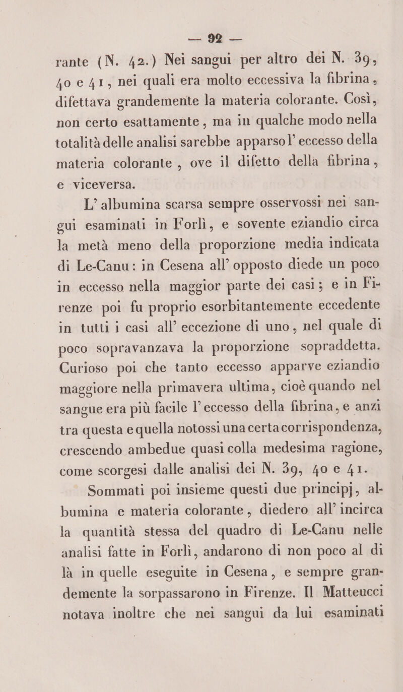— 99 — rante (N. 42.) Nei sangui per altro dei N. 39, 40 e 41, nei quali era molto eccessiva la fibrina, difettava grandemente la materia colorante. Così, non certo esattamente, ma in qualche modo nella totalità delle analisi sarebbe apparso!’ eccesso della materia colorante , ove il difetto della fibrina, e viceversa. L’ albumina scarsa sempre osservossi nei san¬ gui esaminati in Forlì, e sovente eziandio circa la metà meno della proporzione media indicata di Le-Canu : in Cesena all’ opposto diede un poco in eccesso nella maggior parte dei casi ; e in Fi- renze poi fu proprio esorbitantemente eccedente in tutti i casi all’ eccezione di uno, nel quale di poco sopravanzava la proporzione sopraddetta. Curioso poi che tanto eccesso apparve eziandio maggiore nella primavera ultima, cioè quando nel sangue era più facile l’eccesso della fibrina, e anzi tra questa e quella notossi una certa corrispondenza, crescendo ambedue quasi colla medesima ragione, come scorgesi dalle analisi dei N. 39, 40 e 41. Sommati poi insieme questi due principj, al¬ bumina e materia colorante, diedero all’incirca la quantità stessa del quadro di Le-Canu nelle analisi fatte in Forlì, andarono di non poco al di là in quelle eseguite in Cesena, e sempre gran¬ demente la sorpassarono in Firenze. Il Matteucci notava inoltre che nei sangui da lui esaminati