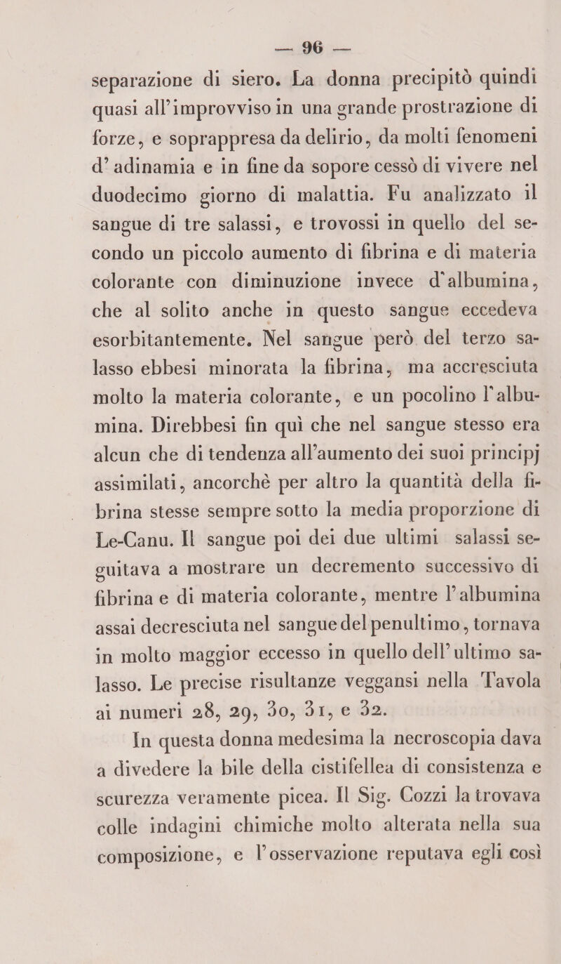 separazione di siero. La donna precipitò quindi quasi all’itnprovviso in una grande prostrazione di forze, e soprappresa da delirio, da molti fenomeni d’ adinamia e in fine da sopore cessò di vivere nel duodecimo giorno di malattia. Fu analizzato il sangue di tre salassi, e trovossi in quello del se¬ condo un piccolo aumento di fibrina e di materia colorante con diminuzione invece d'albumina, che al solito anche in questo sangue eccedeva esorbitantemente. Nel sangue però del terzo sa¬ lasso ebbesi minorata la fibrina, ma accresciuta molto la materia colorante, e un pocolino Yalbu¬ mina. Direbbesi fin qui che nel sangue stesso era alcun che di tendenza all’aumento dei suoi principi assimilati, ancorché per altro la quantità della fi¬ brina stesse sempre sotto la media proporzione di Le-Canu. Il sangue poi dei due ultimi salassi se¬ guitava a mostrare un decremento successivo di fibrina e di materia colorante, mentre Falbumina assai decresciuta nel sangue del penultimo, tornava in molto maggior eccesso in quello dell’ ultimo sa¬ lasso. Le precise risultanze veggansi nella Tavola ai numeri 2,8, 29, 3o, 3i, e 32. In questa donna medesima la necroscopia dava a divedere la bile della cistifellea di consistenza e scurezza veramente picea. Il Sig. Cozzi la trovava colle indagini chimiche molto alterata nella sua composizione, e l’osservazione reputava egli così