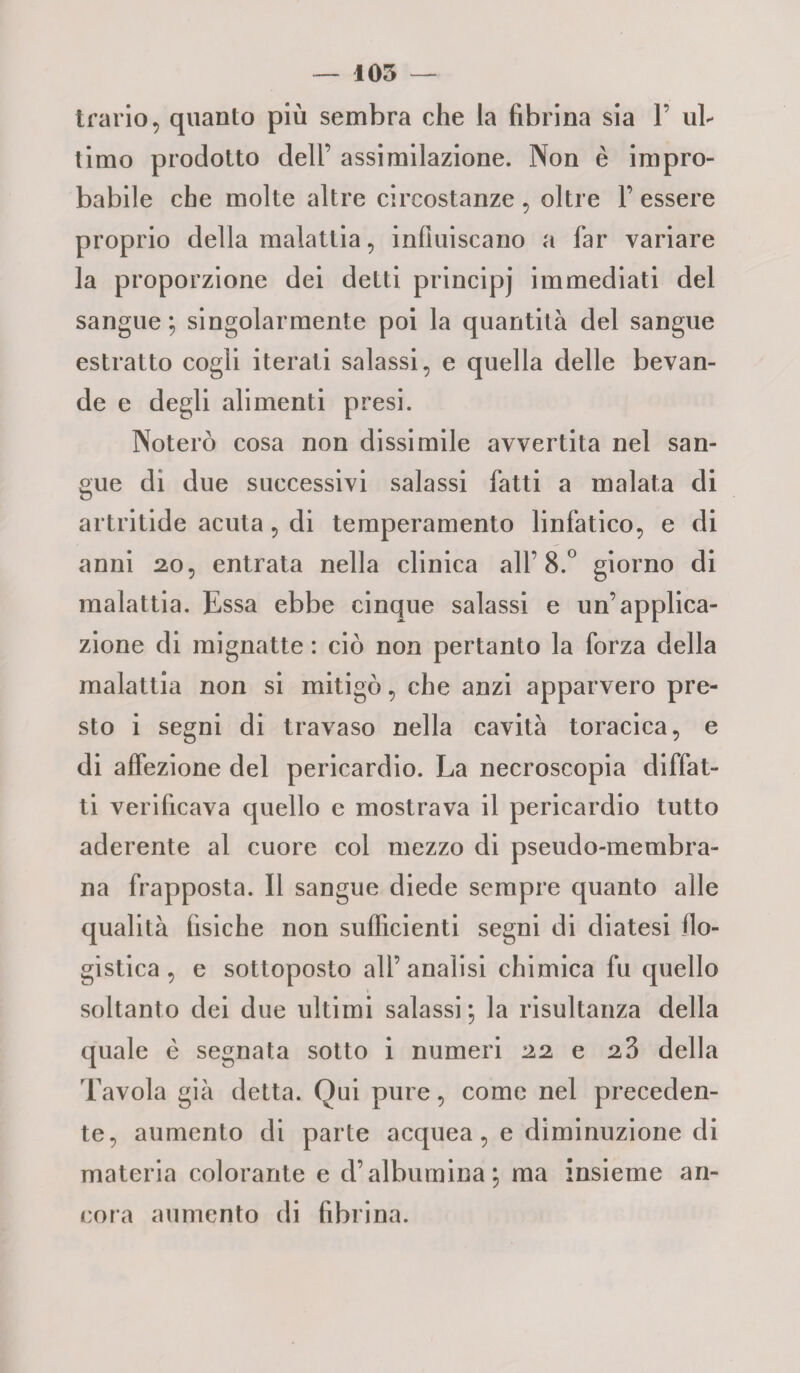 trario, quanto più sembra che la fibrina sia 1’ ul¬ timo prodotto dell’ assimilazione. Non è impro¬ babile che molte altre circostanze , oltre Y essere proprio della malattia, influiscano a far variare la proporzione dei detti principj immediati del sangue ; singolarmente poi la quantità del sangue estratto cogli iterati salassi, e quella delle bevan¬ de e degli alimenti presi. Noterò cosa non dissimile avvertita nel san¬ gue di due successivi salassi fatti a malata di artritide acuta, di temperamento linfatico, e di anni 20, entrata nella clinica all’8.° giorno di malattia. Essa ebbe cinque salassi e un’applica¬ zione di mignatte : ciò non pertanto la forza della malattia non si mitigò, che anzi apparvero pre¬ sto i segni di travaso nella cavità toracica, e di affezione del pericardio. La necroscopia diffat- ti verificava quello e mostrava il pericardio tutto aderente al cuore col mezzo di pseudo-membra¬ na frapposta. Il sangue diede sempre quanto alle qualità fisiche non sufficienti segni di diatesi flo¬ gistica, e sottoposto all’analisi chimica fu quello soltanto dei due ultimi salassi ; la risultanza della quale è segnata sotto i numeri 22 e 23 della Tavola già detta. Qui pure, come nel preceden¬ te, aumento di parte acquea, e diminuzione di materia colorante e d’albumina; ma insieme an¬ cora aumento di fibrina.