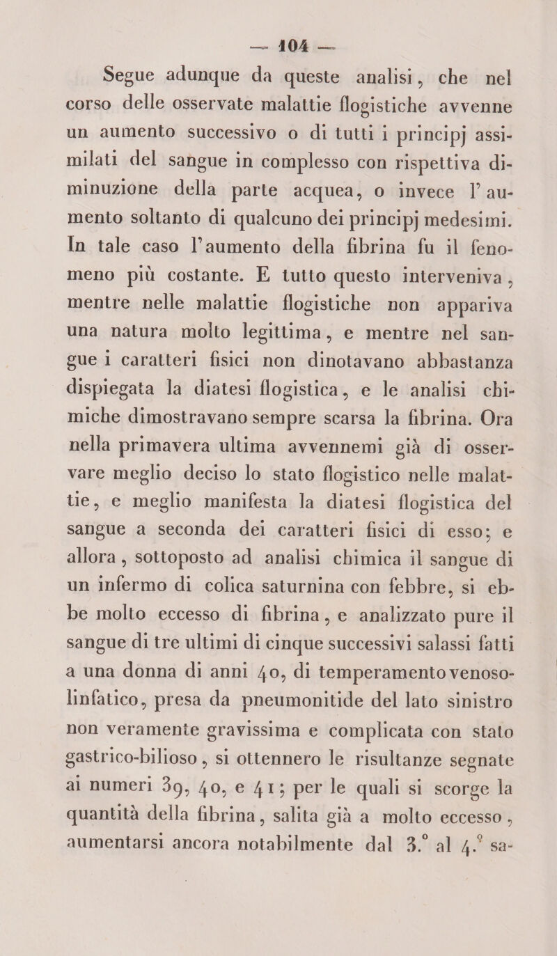 Segue adunque da queste analisi, che nel corso delle osservate malattie flogistiche avvenne un aumento successivo o di tutti i principj assi¬ milati del sangue in complesso con rispettiva di¬ minuzione della parte acquea, o invece l’au¬ mento soltanto di qualcuno dei principj medesimi. In tale caso l’aumento della fibrina fu il feno¬ meno più costante. E tutto questo interveniva, mentre nelle malattie flogistiche non appariva una natura molto legittima, e mentre nel san¬ gue i caratteri fisici non dinotavano abbastanza dispiegata la diatesi flogistica, e le analisi chi¬ miche dimostravano sempre scarsa la fibrina. Ora nella primavera ultima avvennemi già di osser¬ vare meglio deciso lo stato flogistico nelle malat¬ tie , e meglio manifesta la diatesi flogistica del sangue a seconda dei caratteri fisici di esso; e allora , sottoposto ad analisi chimica il sangue di un infermo di colica saturnina con febbre, si eb¬ be molto eccesso di fibrina, e analizzato pure il sangue di tre ultimi di cinque successivi salassi fatti a una donna di anni 40, di temperamento venoso- linfatico, presa da pneumonitide del lato sinistro non veramente gravissima e complicata con stato gastrico-bilioso, si ottennero le risultanze segnate ai numeri 39, 40, e 41; per le quali si scorge la quantità della fibrina, salita già a molto eccesso , aumentarsi ancora notabilmente dal 3.° al 4-9 sa-
