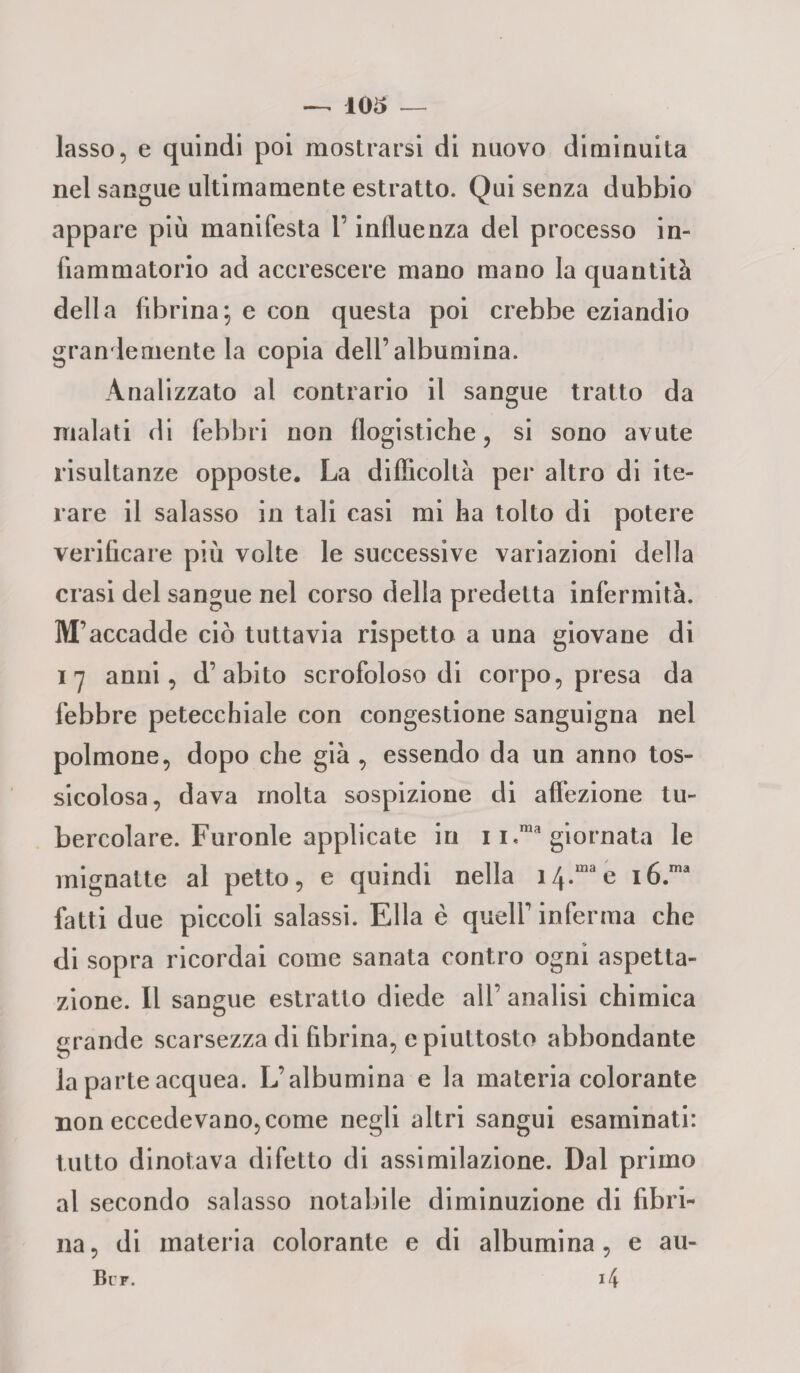 lasso, e quindi poi mostrarsi di nuovo diminuita nel sangue ultimamente estratto. Qui senza dubbio appare più manifesta l’influenza del processo in¬ fiammatorio ad accrescere mano mano la quantità della fibrina; e con questa poi crebbe eziandio grandemente la copia dell’albumina. Analizzato al contrario il sangue tratto da malati di febbri non flogistiche, si sono avute risultanze opposte. La difficoltà per altro di ite¬ rare il salasso in tali casi mi ha tolto di potere verificare più volte le successive variazioni della crasi del sangue nel corso della predetta infermità. M’accadde ciò tuttavia rispetto a una giovane di 17 anni, d’abito scrofoloso di corpo, presa da febbre petecchiale con congestione sanguigna nel polmone, dopo che già , essendo da un anno tos¬ sicolosa, dava molta sospizione di affezione tu¬ bercolare. Furonle applicate in 1 i.ma giornata le mignatte al petto, e quindi nella 14.™ e i6.ma fatti due piccoli salassi. Ella è quell’ inferma che di sopra ricordai come sanata contro ogni aspetta¬ zione. Il sangue estratto diede all’ analisi chimica grande scarsezza di fibrina, e piuttosto abbondante la parte acquea. L’albumina e la materia colorante non eccedevano, come negli altri sangui esaminati: tutto dinotava difetto di assimilazione. Dal primo al secondo salasso notabile diminuzione di fibri¬ na, di materia colorante e di albumina, e au- Bur. i4