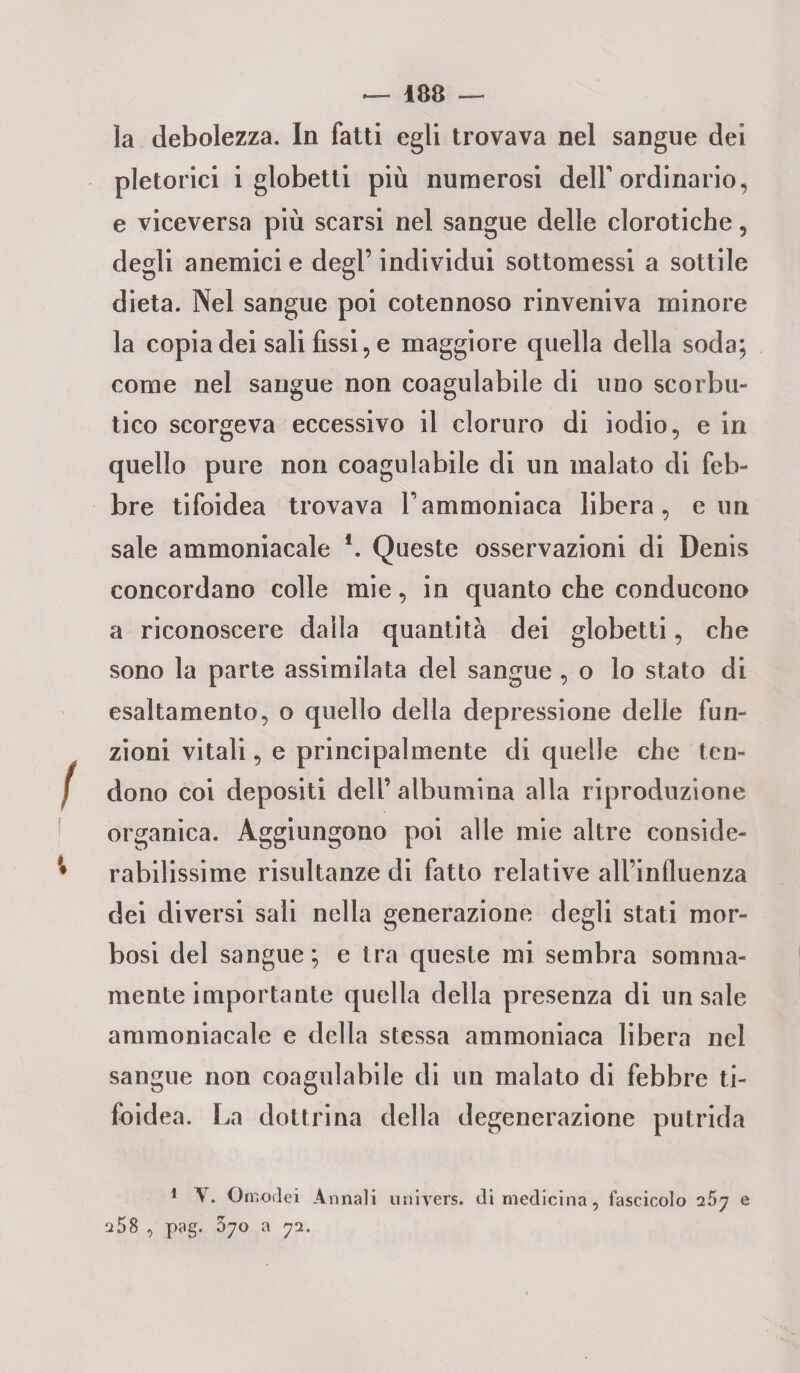 — 188 — la debolezza. In fatti egli trovava nel sangue dei pletorici i globetti più numerosi delf ordinario, e viceversa più scarsi nel sangue delle clorotiche, degli anemici e degl’ individui sottomessi a sottile dieta. Nel sangue poi cotennoso rinveniva minore la copia dei sali fissi, e maggiore quella della soda; come nel sangue non coagulabile di uno scorbu¬ tico scorgeva eccessivo il cloruro di iodio, e in quello pure non coagulabile di un malato di feb¬ bre tifoidea trovava Vammoniaca libera, e un sale ammoniacale f. Queste osservazioni di Denis concordano colle mie, in quanto che conducono a riconoscere dalla quantità dei globetti, che sono la parte assimilata del sangue , o lo stato di esaltamento, o quello della depressione delle fun¬ zioni vitali, e principalmente di quelle che ten¬ dono coi depositi dell’ albumina alla riproduzione organica. Aggiungono poi alle mie altre conside¬ rabilissime risultanze di fatto relative all’influenza dei diversi sali nella generazione degli stati mor¬ bosi del sangue; e tra queste mi sembra somma¬ mente importante quella della presenza di un sale ammoniacale e della stessa ammoniaca libera nel sangue non coagulabile di un malato di febbre ti¬ foidea. La dottrina della degenerazione putrida 1 V. Omodei Annali univers. di medicina, fascicolo ^5y e ^58 , pag. 570 a 72.