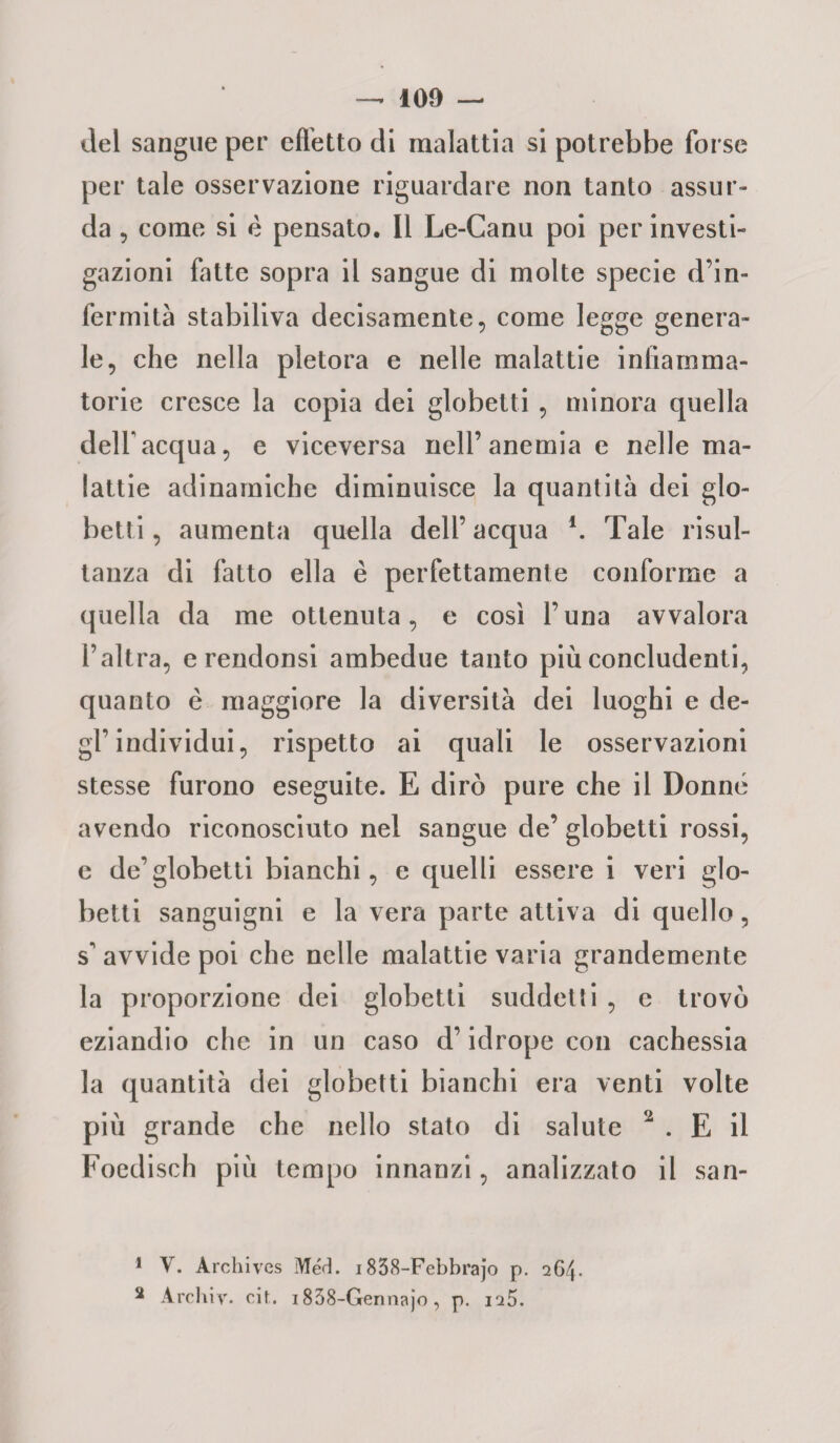 del sangue per effetto di malattia si potrebbe forse per tale osservazione riguardare non tanto assur- da , come si é pensato. Il Le-Canu poi per investi¬ gazioni fatte sopra il sangue di molte specie d’in¬ fermità stabiliva decisamente, come legge genera¬ le, che nella pletora e nelle malattie infiamma¬ torie cresce la copia dei globetti, minora quella dell'acqua, e viceversa nell’anemia e nelle ma¬ lattie adinamiche diminuisce la quantità dei glo¬ betti , aumenta quella dell’ acqua \ Tale risul¬ tanza di fatto ella è perfettamente conforme a quella da me ottenuta, e così l’una avvalora l’altra, e rendonsi ambedue tanto più concludenti, quanto è maggiore la diversità dei luoghi e de¬ gl’individui, rispetto ai quali le osservazioni stesse furono eseguite. E dirò pure che il Donne avendo riconosciuto nel sangue de’ globetti rossi, e de’globetti bianchi, e quelli essere i veri glo¬ betti sanguigni e la vera parte attiva di quello, s' avvide poi che nelle malattie varia grandemente la proporzione dei globetti suddetti , c trovò eziandio che in un caso d’idrope con cachessia la quantità dei globetti bianchi era venti volte più grande che nello stato di salute 1 2 . E il Foedisch più tempo innanzi, analizzato il san- 1 Y. Archives Méct. 1838-Febbrajo p. 264. 2 Archiv. cit. 1838-Gennajo , p. ia5.