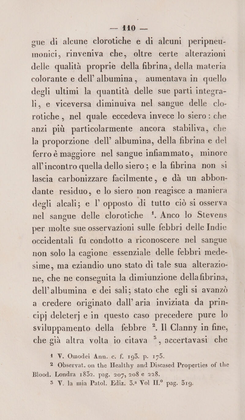 gue di alcune clorotiche e di alcuni peripneu- monici, rinveniva che, oltre certe alterazioni delle qualità proprie della fibrina, della materia colorante e dell’ albumina , aumentava in quello degli ultimi la quantità delle sue parti integra¬ li, e viceversa diminuiva nel sangue delle clo¬ rotiche , nel quale eccedeva invece lo siero : che anzi più particolarmente ancora stabiliva, che la proporzione dell’ albumina, della fibrina e del ferro è maggiore nel sangue infiammato, minore all’incontro quella dello siero ; e la fibrina non si lascia carbonizzare facilmente, e dà un abbon¬ dante residuo, e lo siero non reagisce a maniera degli alcali; e l’opposto di tutto ciò si osserva nel sangue delle clorotiche \ Anco lo Stevens per molte sue osservazioni sulle febbri delle Indie occidentali fu condotto a riconoscere nel sangue non solo la cagione essenziale delle febbri mede¬ sime, ma eziandio uno stato di tale sua alterazio¬ ne, che ne conseguita la dimiunzione della fibrina, dell’albumina e dei sali; stato che egli si avanzò a credere originato dall’ aria inviziata da prin¬ cipi deleteri e in questo caso precedere pure lo sviluppamento della febbre 2. Il Clanny in fine, che già altra volta io citava 5, accertavasi che * Y. Omodei Ann. c. f. 193. p. 2 Observat. on thè Healthy and Discased Properties of thè Blood. Londra i832. pag. 207, 208 e 228. 5 Y. la mia Patol. Ediz. 3.a Yol II.0 pag. 319.