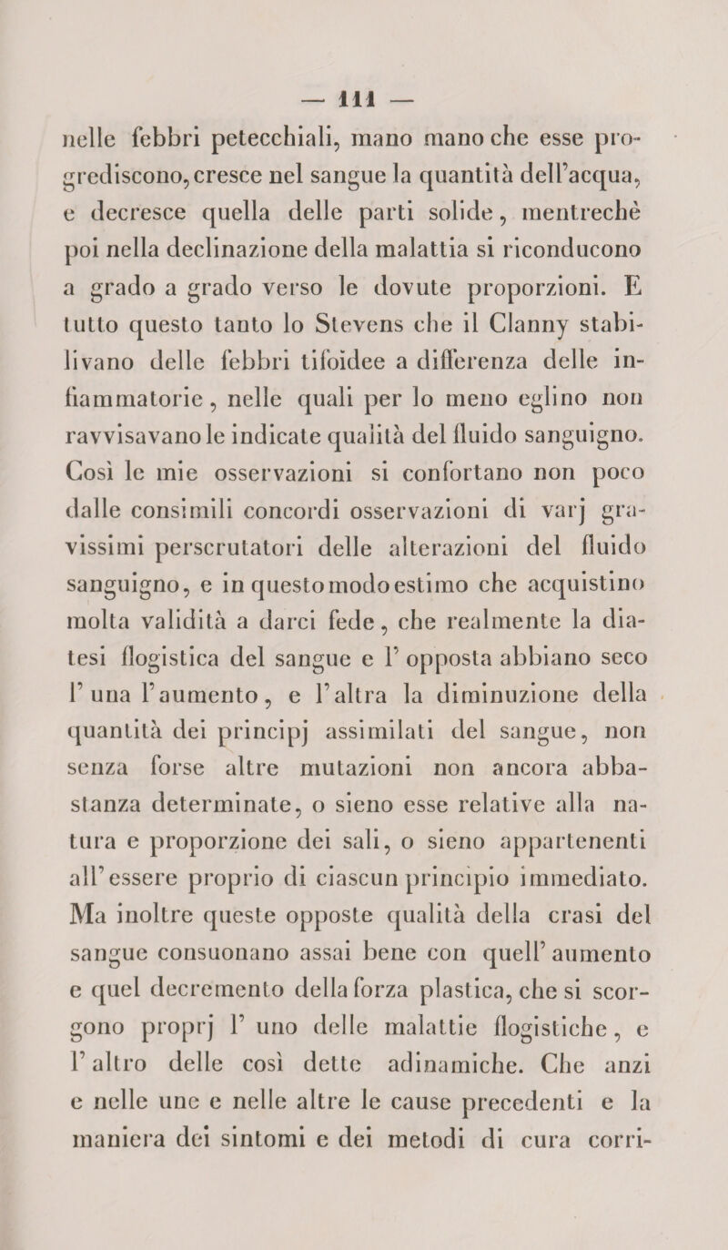 nelle febbri petecchiali, mano mano che esse pro¬ grediscono, cresce nel sangue la quantità dell’acqua, e decresce quella delle parti solide, mentrechè poi nella declinazione della malattia si riconducono a grado a grado verso le dovute proporzioni. E tutto questo tanto lo Stevens che il Clanny stabi¬ livano delle febbri tifoidee a differenza delle in¬ fiammatorie, nelle quali per lo meno eglino non ravvisavano le indicate qualità del fluido sanguigno. Così le mie osservazioni si confortano non poco dalle consimili concordi osservazioni di varj gra¬ vissimi perscrutatoli delle alterazioni del fluido sanguigno, e in questo modo estimo che acquistino molta validità a darci fede, che realmente la dia¬ tesi flogistica del sangue e V opposta abbiano seco 1’una l’aumento, e l’altra la diminuzione della quantità dei principi assimilati del sangue, non senza forse altre mutazioni non ancora abba¬ stanza determinate, o sieno esse relative alla na¬ tura e proporzione dei sali, o sieno appartenenti all’essere proprio di ciascun princìpio immediato. Ma inoltre queste opposte qualità della crasi del sangue consuonano assai bene con quell’aumento e quel decremento della forza plastica, che si scor¬ gono proprj 1’ uno delle malattie flogistiche, e l’altro delle così dette adinamiche. Che anzi e nelle une e nelle altre le cause precedenti e la maniera dei sintomi e dei metodi di cura corri-