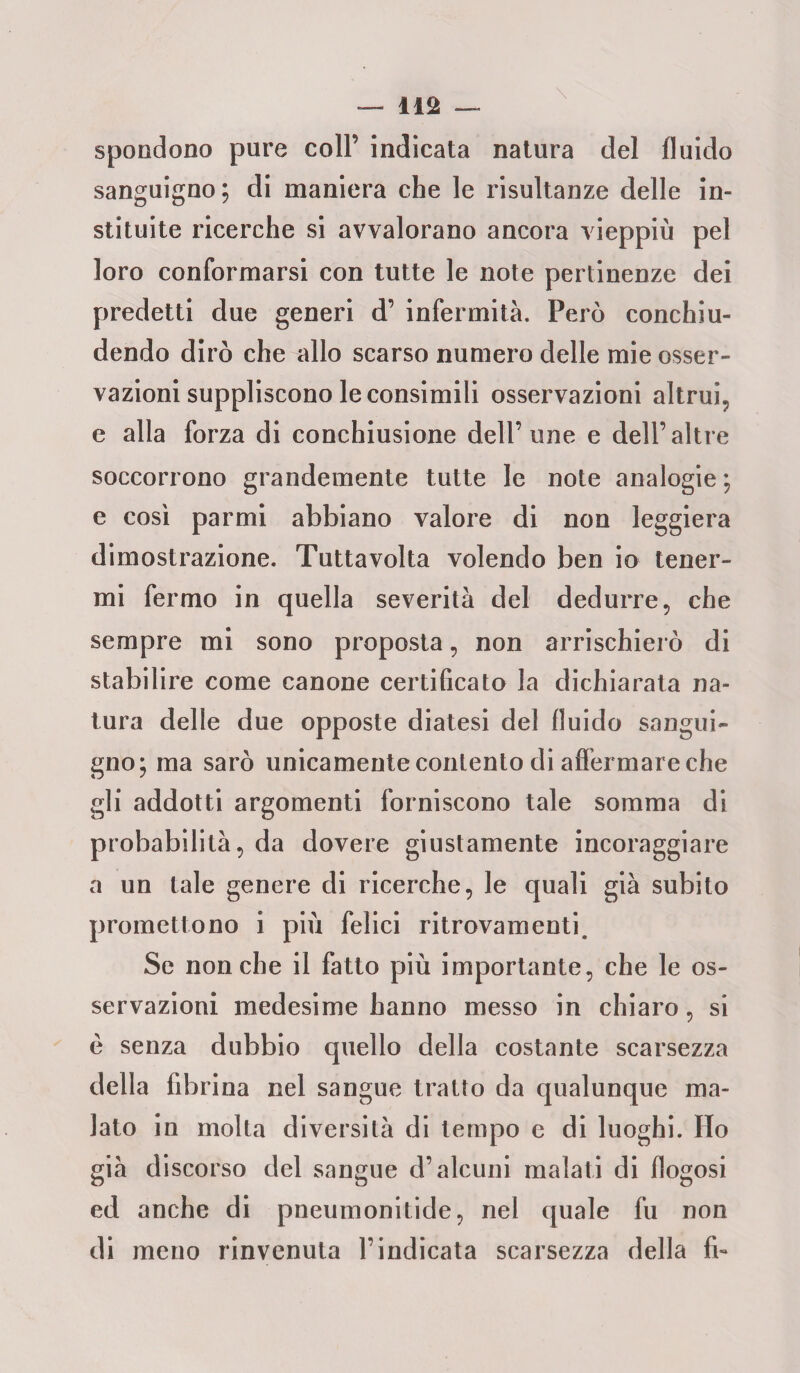 \ spondono pure coll’ indicata natura del fluido sanguigno; di maniera che le risultanze delle in- stituite ricerche si avvalorano ancora vieppiù pel loro conformarsi con tutte le note pertinenze dei predetti due generi d’ infermità. Però conchiu¬ dendo dirò che allo scarso numero delle mie osser¬ vazioni suppliscono le consimili osservazioni altrui, e alla forza di conchiusione dell’une e dell’altre soccorrono grandemente tutte le note analogie ; e così parmi abbiano valore di non leggiera dimostrazione. Tutta volta volendo ben io tener¬ mi fermo in quella severità del dedurre, che sempre mi sono proposta, non arrischierò di stabilire come canone certificato la dichiarata na¬ tura delle due opposte diatesi del fluido sangui¬ gno; ma sarò unicamente contento di affermare che gli addotti argomenti forniscono tale somma di probabilità, da dovere giustamente incoraggiare a un tale genere di ricerche, le quali già subito promettono i più felici ritrovamenti. Se nonché il fatto più importante, che le os¬ servazioni medesime hanno messo in chiaro, si è senza dubbio quello della costante scarsezza della fibrina nel sangue tratto da qualunque ma¬ lato in molta diversità di tempo e di luoghi. Ho già discorso del sangue d’alcuni malati di flogosi ed anche di pneumonitide, nel quale fu non di meno rinvenuta l’indicata scarsezza della fi-