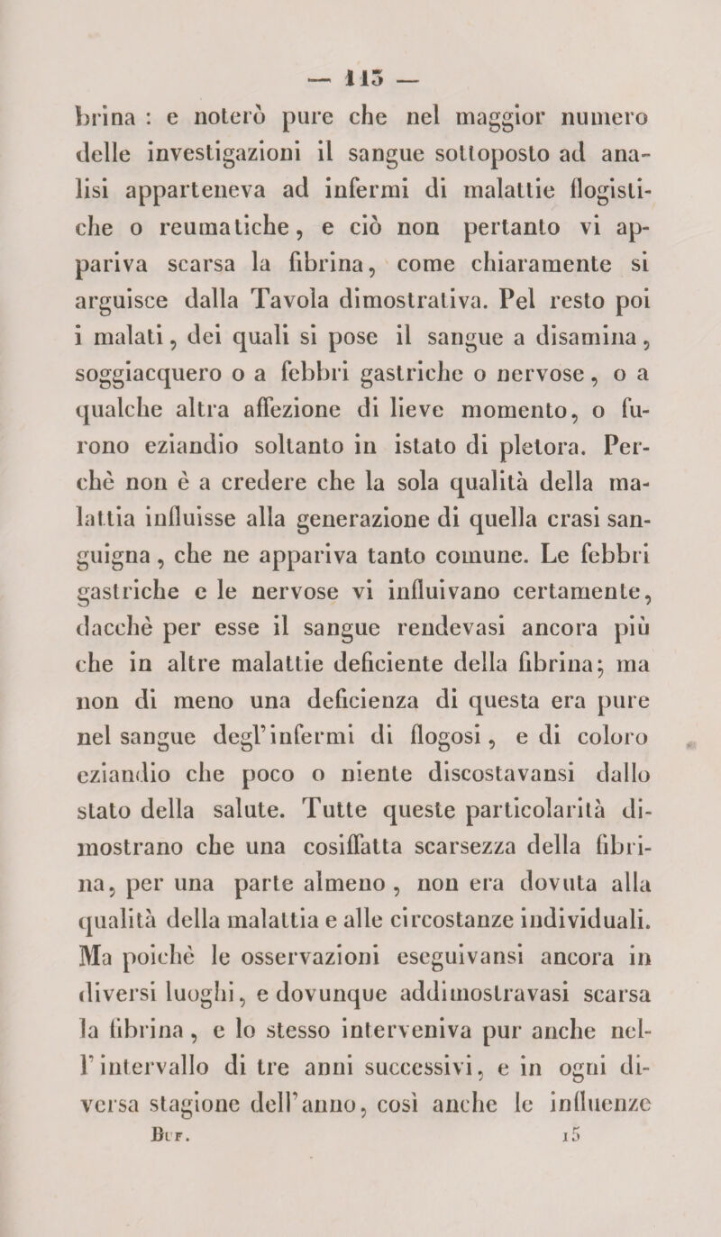 115 brina : e noterò pure che nel maggior numero delle investigazioni il sangue sottoposto ad ana¬ lisi apparteneva ad infermi di malattie flogisti¬ che o reumatiche, e ciò non pertanto vi ap¬ pariva scarsa la fibrina, come chiaramente si arguisce dalla Tavola dimostrativa. Pel resto poi i malati, dei quali si pose il sangue a disamina, soggiacquero o a febbri gastriche o nervose, o a qualche altra affezione di lieve momento, o fu¬ rono eziandio soltanto in istato di pletora. Per¬ chè non è a credere che la sola qualità della ma¬ lattia influisse alla generazione di quella crasi san¬ guigna , che ne appariva tanto comune. Le febbri gastriche e le nervose vi influivano certamente, dacché per esse il sangue rendevasi ancora più che in altre malattie deficiente della fibrina; ma non di meno una deficienza di questa era pure nel sangue degl’infermi di flogosi, e di coloro eziandio che poco o niente discostavansi dallo stato della salute. Tutte queste particolarità di¬ mostrano che una cosiffatta scarsezza della fibri¬ na, per una parte almeno , non era dovuta alla qualità della malattia e alle circostanze individuali. Ma poiché le osservazioni escguivansi ancora in diversi luoghi, e dovunque addiuiostravasi scarsa la fibrina, e lo stesso interveniva pur anche nel- Pintervallo di tre anni successivi, e in ogni di¬ versa stagione dell’anno, così anche le influenze