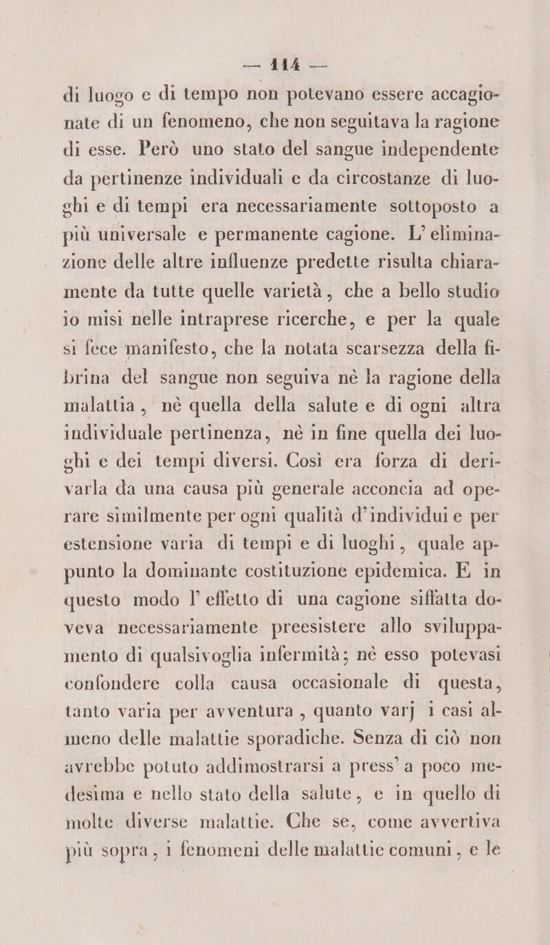 di luogo e di tempo non potevano essere accagio¬ nate di un fenomeno, che non seguitava la ragione di esse. Fero uno stato del sangue independente da pertinenze individuali e da circostanze di luo¬ ghi e di tempi era necessariamente sottoposto a più universale e permanente cagione. L’ elimina¬ zione delle altre influenze predette risulta chiara¬ mente da tutte quelle varietà, che a bello studio io misi nelle intraprese ricerche, e per la quale si fece manifesto, che la notata scarsezza della fi¬ brina del sangue non seguiva nè la ragione della malattia , nè quella della salute e di ogni altra individuale pertinenza, nè in fine quella dei luo¬ ghi e dei tempi diversi. Così era forza di deri¬ varla da una causa più generale acconcia ad ope¬ rare similmente per ogni qualità d’individui e per estensione varia di tempi e di luoghi, quale ap¬ punto la dominante costituzione epidemica. E in questo modo F effetto di una cagione siffatta do¬ veva necessariamente preesistere allo sviluppa- mento di qualsivoglia infermità; nè esso potevasi confondere colla causa occasionale di questa, tanto varia per avventura , quanto varj i casi al¬ meno delle malattie sporadiche. Senza di ciò non avrebbe potuto addimostrarsi a press’a poco me¬ desima e nello stato della salute, e in quello di molte diverse malattie. Che se, come avvertiva più sopra, i fenomeni delle malattie comuni, e le