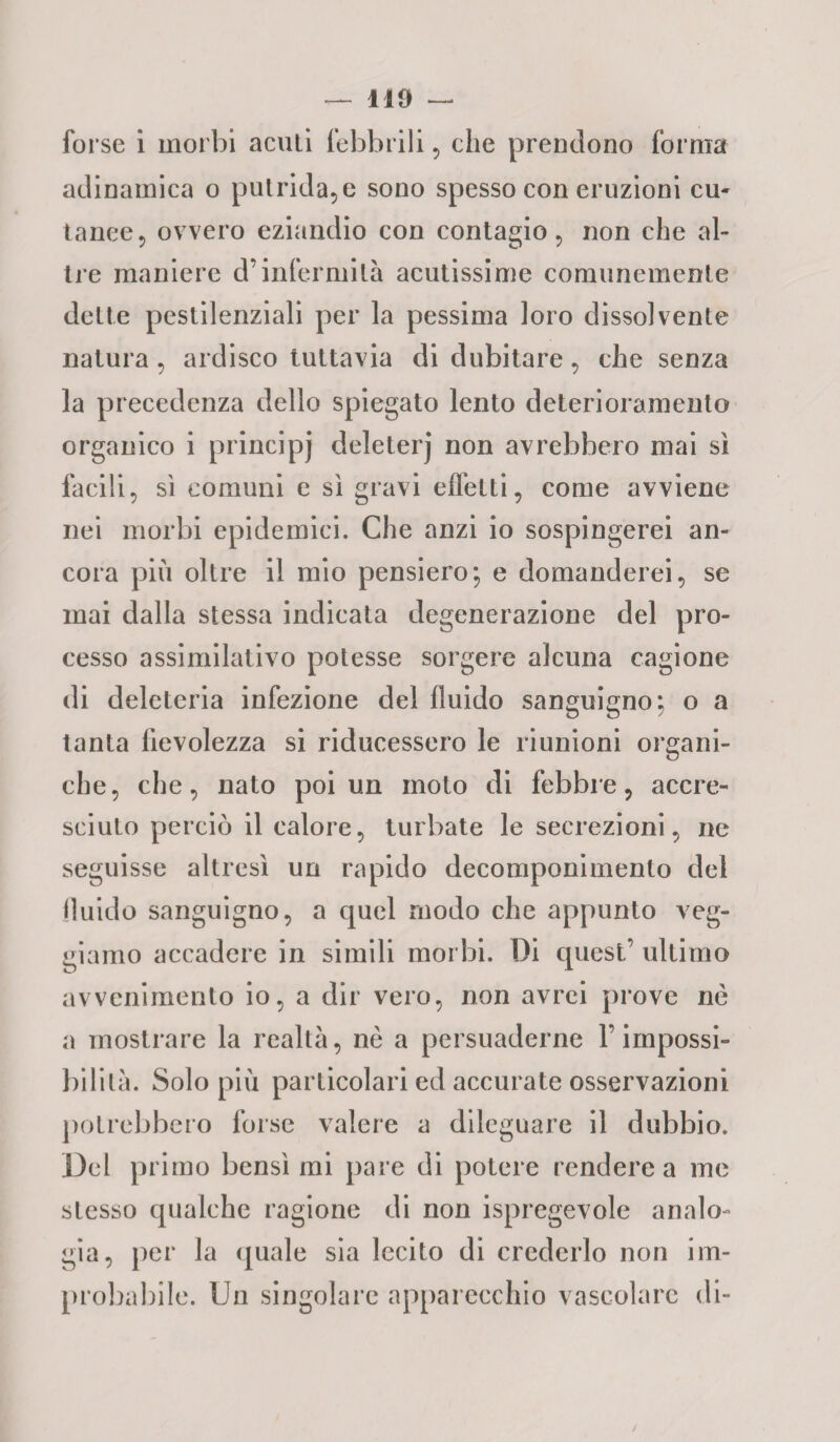 forse i morbi acuti febbrili, che prendono forma adinamica o putrida, e sono spesso con eruzioni cu¬ tanee, ovvero eziandio con contagio, non che al¬ tre maniere d’infermità acutissime comunemente dette pestilenziali per la pessima loro dissolvente natura, ardisco tuttavia di dubitare, che senza la precedenza dello spiegato lento deterioramento organico i principj deleterj non avrebbero mai sì facili, sì comuni e sì gravi effetti, come avviene nei morbi epidemici. Che anzi io sospingerei an¬ cora più oltre il mio pensiero; e domanderei, se mai dalla stessa indicata degenerazione del pro¬ cesso assimilativo potesse sorgere alcuna cagione di deleteria infezione del fluido sanguigno; o a tanta fievolezza si riducessero le riunioni organi¬ che, che, nato poi un moto di febbre, accre¬ sciuto perciò il calore, turbate le secrezioni, ne seguisse altresì un rapido decomponimento del fluido sanguigno, a quel modo che appunto veg- giamo accadere in simili morbi. Di quest’ ultimo avvenimento io, a dir vero, non avrei prove nè a mostrare la realtà, nè a persuaderne F impossi¬ bilità. Solo più particolari ed accurate osservazioni potrebbero forse valere a dileguare il dubbio. Del primo bensì mi pare di potere rendere a me stesso qualche ragione di non Spregevole analo¬ gia, per la quale sia lecito di crederlo non im¬ probabile. Un singolare apparecchio vascolare di-
