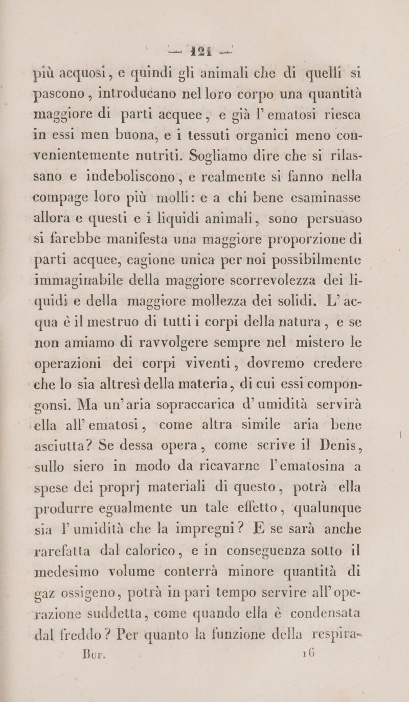 J — 124 più acquosi, e quindi gli animali che di quelli si pascono, introducano nel loro corpo una quantità maggiore di parti acquee, e già 1’ ematosi riesca in essi men buona, e i tessuti organici meno con¬ venientemente nutriti. Sogliamo dire che si rilas¬ sano e indeboliscono, e realmente si fanno nella compage loro più molli: e a chi bene esaminasse allora e questi e i liquidi animali, sono persuaso si farebbe manifesta una maggiore proporzione di parti acquee, cagione unica per noi possibilmente immaginabile della maggiore scorrevolezza dei li¬ quidi e della maggiore mollezza dei solidi. L’ ac¬ qua è il mestruo di tutti i corpi della natura , e se non amiamo di ravvolgere sempre nel mistero le operazioni dei corpi viventi, dovremo credere che lo sia altresì della materia, di cui essi corripon- gonsi. Ma un’aria sopraccarica d’umidità servirà ella all’ ematosi, come altra simile aria bene asciutta? Se dessa opera, come scrive il Denis, sullo siero in modo da ricavarne Fematosina a spese dei proprj materiali di questo, potrà ella produrre egualmente un tale effetto, qualunque sia F umidità che la impregni ? E se sarà anche rarefatta dal calorico, e in conseguenza sotto il medesimo volume conterrà minore quantità di gaz ossigeno, potrà in pari tempo servire all’ope¬ razione suddetta, come quando ella è condensala dal freddo? Per quanto la funzione della respira-