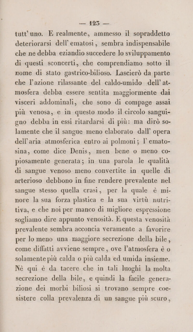 125 — tutt’uno. E realmente, ammesso il sopraddetto deteriorarsi dell’ ematosi, sembra indispensabile che ne debba eziandio succedere lo sviluppamento di questi sconcerti, che comprendiamo sotto il nome di stato gastrico-bilioso. Lascierò da parte che l’azione rilassante del caldo-umido dell’at¬ mosfera debba essere sentita maggiormente dai visceri addominali, che sono di compage assai più venosa, e in questo modo il circolo sangui¬ gno debba in essi ritardarsi di più: ma dirò so¬ lamente che il sangue meno elaborato dall’ opera dell'aria atmosferica entro ai polmoni ; 1’emato- sina, come dice Denis, men bene o meno co¬ piosamente generata ; in una parola le qualità di sangue venoso meno convertite in quelle di arterioso debbono in fine rendere prevalente nel sangue stesso quella crasi, per la quale e mi¬ nore la sua forza plastica e la sua virtù nutri¬ tiva, e che noi per manco di migliore espressione sogliamo dire appunto venosità. E questa venosità prevalente sembra acconcia veramente a favorire per lo meno una maggiore secrezione della bile, come difetti avviene sempre, ove l’atmosfera è o solamente più calda o più calda ed umida insieme. Nè qui è da tacere che in tali luoghi la molta secrezione della bile, e quindi la facile genera¬ zione dei morbi biliosi si trovano sempre coe¬ sistere colla prevalenza di un sangue più scuro,