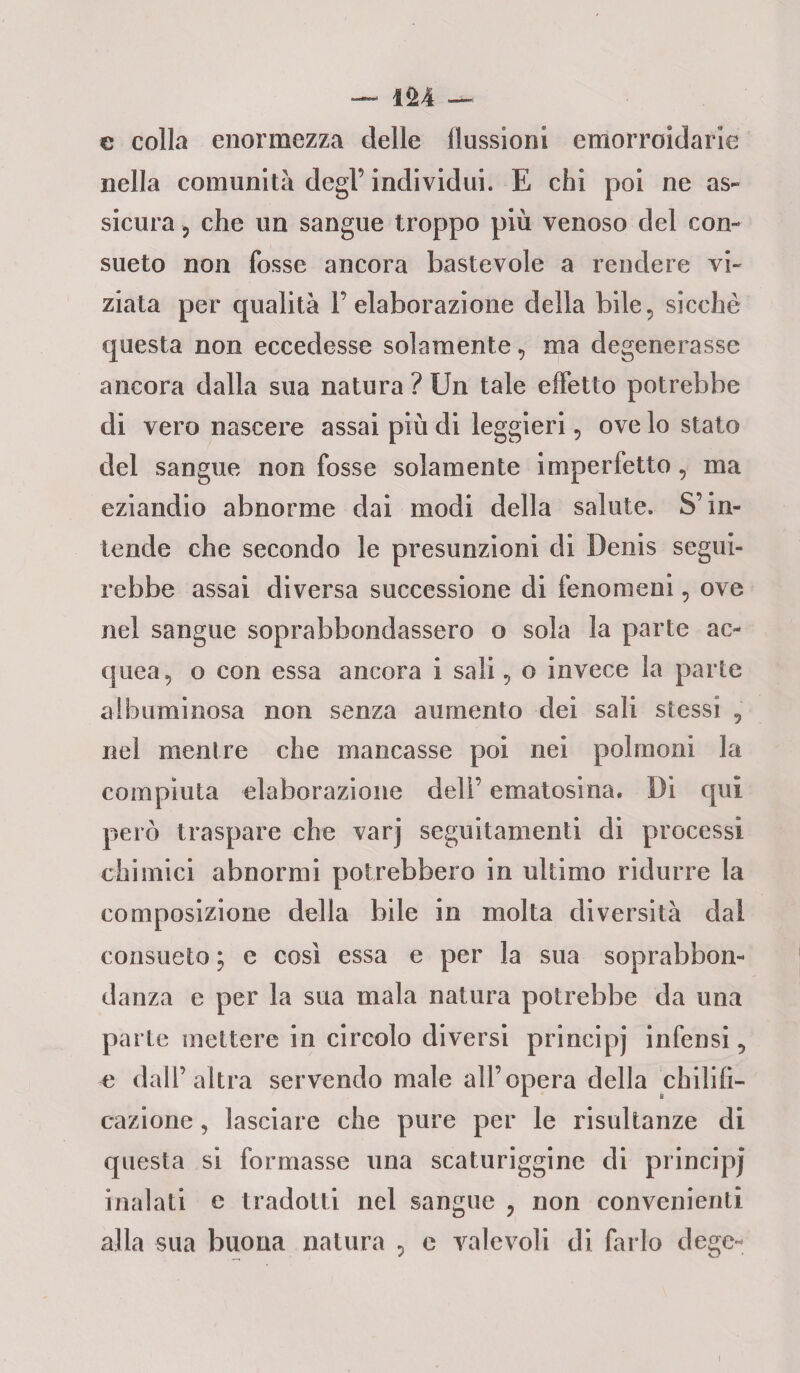 e colla enormezza delle flussioni emorroidarie nella comunità degl’ individui. E chi poi ne as¬ sicura , che un sangue troppo più venoso del con¬ sueto non fosse ancora bastevole a rendere vi¬ ziata per qualità 1’ elaborazione della bile, sicché questa non eccedesse solamente, ma degenerasse ancora dalla sua natura ? Un tale effetto potrebbe di vero nascere assai più di leggieri, ove lo stato del sangue non fosse solamente imperfetto, ma eziandio abnorme dai modi della salute. S’in¬ tende che secondo le presunzioni di Denis segui¬ rebbe assai diversa successione di fenomeni, ove nel sangue soprabbondassero o sola la parte ac¬ quea, o con essa ancora i sali, o invece la parte albuminosa non senza aumento dei sali stessi , nel mentre che mancasse poi nei polmoni la compiuta elaborazione dell’ ematosina. Di qui però traspare che varj seguitamenti di processi chimici abnormi potrebbero in ultimo ridurre la composizione della bile in molta diversità dal consueto; e cosi essa e per la sua soprabbon¬ danza e per la sua mala natura potrebbe da una parte mettere in circolo diversi principj infensi, e dall’altra servendo male all’opera della chilili- cazione, lasciare che pure per le risultanze di questa si formasse una scaturigine di principj inalati e tradotti nel sangue ? non convenienti alla sua buona natura , e valevoli di farlo degc-