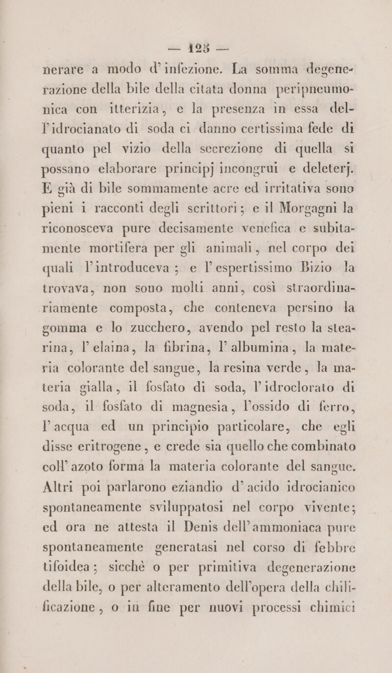 nerare a modo d’iniezione. La somma dee-ene- razione della bile della citata donna peri [meumo¬ llica con itterizia , e la presenza in essa del-» 1idrocianato di soda ci danno certissima fede di quanto pel vizio della secrezione di quella si possano elaborare principi incongrui e deleterj. E già di bile sommamente acre ed irritativa sono pieni i racconti degli scrittori ; e il Morgagni la riconosceva pure decisamente venefica e subita¬ mente mortifera per gli animali, nel corpo dei (piali F introduceva ; e F espertissimo Bizio la trovava, non souo molti anni, così straordina¬ riamente composta, che conteneva persino la gomma e lo zucchero, avendo pel resto la stea¬ rina, F eiaina, la fibrina, F albumina, la mate¬ ria colorante del sangue, la resina verde, la ma¬ teria gialla, il fosfato di soda, F idroclorato di soda, il fosfato eli magnesia, l’ossido di ferro, l’acqua ed un principio particolare, che egli disse eritrogene, e crede sia quello che combinato coll’azoto forma la materia colorante del sangue. Altri poi parlarono eziandio d’ acido idrocianico spontaneamente sviluppatosi nel corpo vivente; ed ora ne attesta il Denis dell’ ammoniaca pure spontaneamente generatasi nel corso di febbre tifoidea ; sicché o per primitiva degenerazione della bile, o per alteramento dell’opera della chili- ficazione , o in fme per nuovi processi chimici