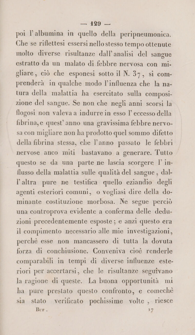 —. 129 — poi l’albumina in quello della peripneumonica. Che se ridettesi essersi nello stesso tempo ottenute molto diverse risultanze dall’analisi del sangue estratto da un malato di febbre nervosa con mi¬ gliare, ciò che esponesi sotto il N. 37, si com¬ prenderà in qualche modo l’induenza che la na¬ tura della malattia ha esercitato sulla composi¬ zione del sangue. Se non che negli anni scorsi la fiogosi non valeva a indurre in esso f eccesso della fibrina,e quest’anno una gravissima febbre nervo¬ sa con migliare non ha prodotto quel sommo difetto della fibrina stessa, che fanno passato le febbri nervose anco miti bastavano a generare. Tutto questo se da una parte ne lascia scorgere f in¬ flusso della malattia sulle qualità del sangue , dal- l’altra pure ne testifica quello eziandio degli agenti esteriori comuni, o vogliasi dire della do¬ minante costituzione morbosa. Ne segue perciò una controprova evidente a conferma delle dedu¬ zioni precedentemente esposte ; e anzi questo era il compimento necessario alle mie investigazioni, perchè esse non mancassero di tutta la dovuta forza di conchiusione. Conveniva cioè renderle comparabili in tempi di diverse influenze este¬ riori per accertarsi, che le risultanze seguivano la ragione di queste. La buona opportunità mi ha pure prestato questo confronto, e comechè sia stato verificato pochissime volte , riesce Bl f . 17