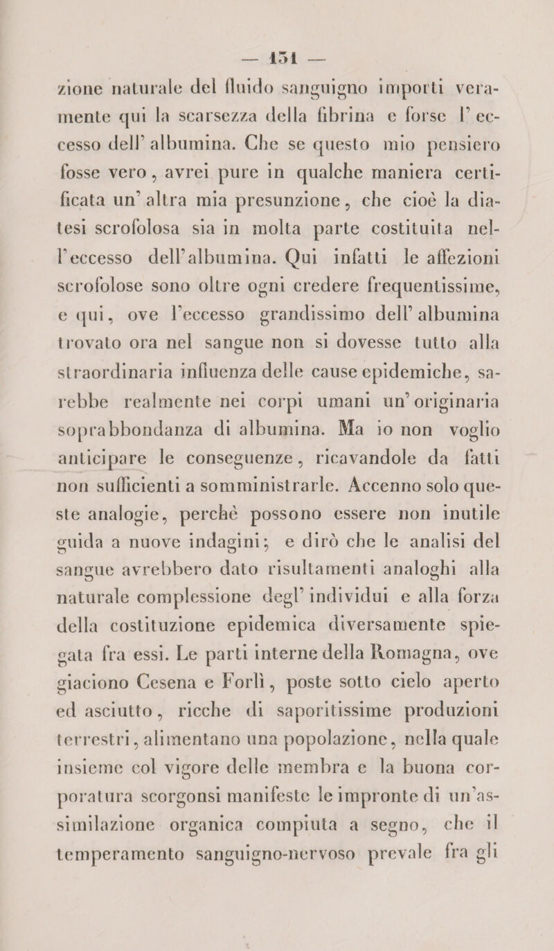 /ione naturale del fluido sanguigno importi vera¬ mente qui la scarsezza della fibrina e forse P ec¬ cesso dell' albumina. Che se questo mio pensiero fosse vero , avrei pure in qualche maniera certi¬ ficata un’ altra mia presunzione , che cioè la dia¬ tesi scrofolosa sia in molta parte costituita nel- Peccesso dell’albumina. Qui infatti le affezioni scrofolose sono oltre ogni credere frequentissime, equi, ove l’eccesso grandissimo dell’albumina trovato ora nel sangue non si dovesse tutto alla straordinaria influenza delle cause epidemiche, sa¬ rebbe realmente nei corpi umani un’originaria soprabbondanza eli albumina. Ma io non voglio anticipare le conseguenze, ricavandole da fatti non sufficienti a somministrarle. Accenno solo que¬ ste analogie, perchè possono essere non inutile guida a nuove indagini; e dirò che le analisi del sangue avrebbero dato risultamenti analoghi alla naturale complessione degl’ individui e alla forza della costituzione epidemica diversamente spie¬ gata fra essi. Le parti interne della Romagna, ove giaciono Cesena e Forlì, poste sotto cielo aperto ed asciutto, ricche di saporitissime produzioni terrestri, alimentano una popolazione, nella quale insieme col vigore delle membra c la buona cor¬ poratura scorgonsi manifeste le impronte di un’as¬ similazione organica compiuta a segno, che il temperamento sanguigno-nervoso prevale Ira gli